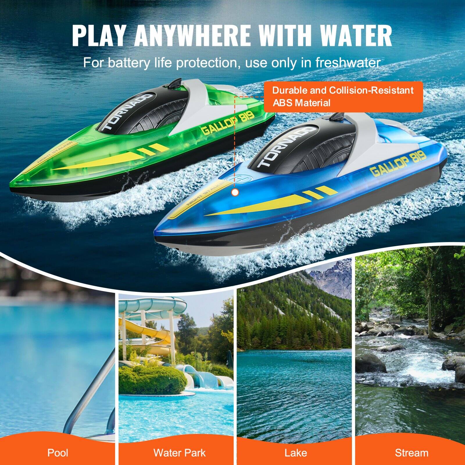 PLAY ANYWHERE WITH WATER

For battery life protection, use only in freshwater

Durable and Collision-Resistant ABS Material

TORNADO GALLOP 819

Pool
Water Park
Lake
Stream