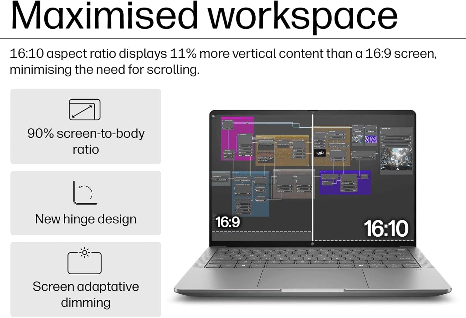 Maximised workspace

16:10 aspect ratio displays 11% more vertical content than a 16:9 screen, minimising the need for scrolling.

- 90% screen-to-body ratio
- New hinge design
- Screen adaptive dimming