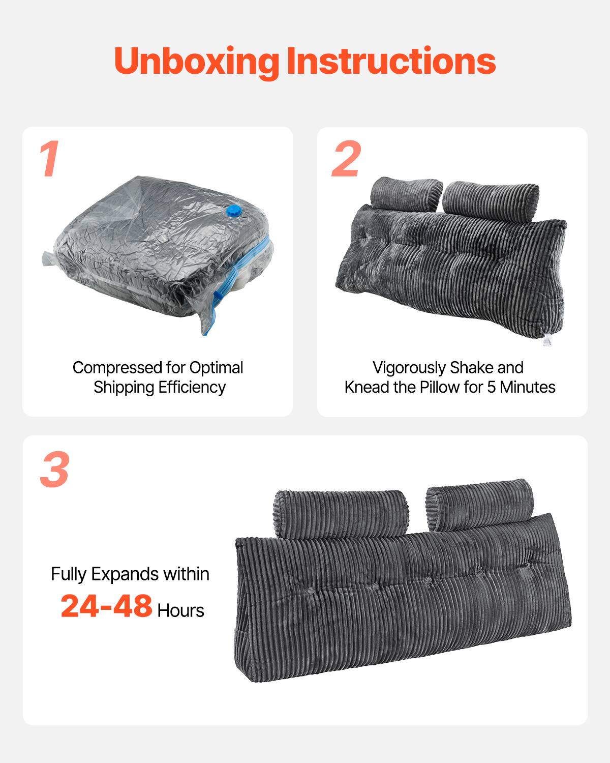 Unboxing Instructions

1. Compressed for Optimal Shipping Efficiency

2. Vigorously Shake and Knead the Pillow for 5 Minutes

3. Fully Expands within 24-48 Hours