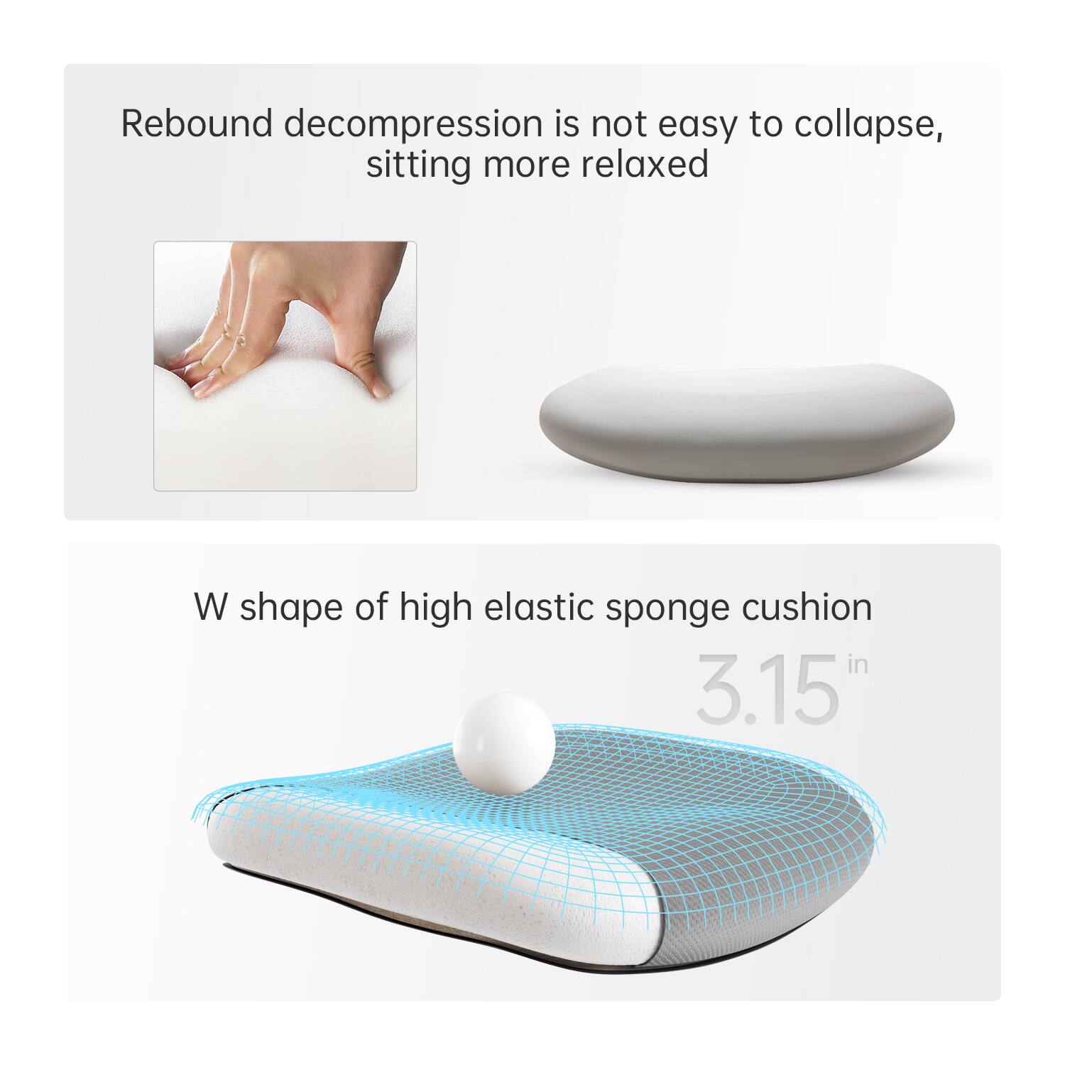 Rebound decompression is not easy to collapse, sitting more relaxed

W shape of high elastic sponge cushion

3.15 in