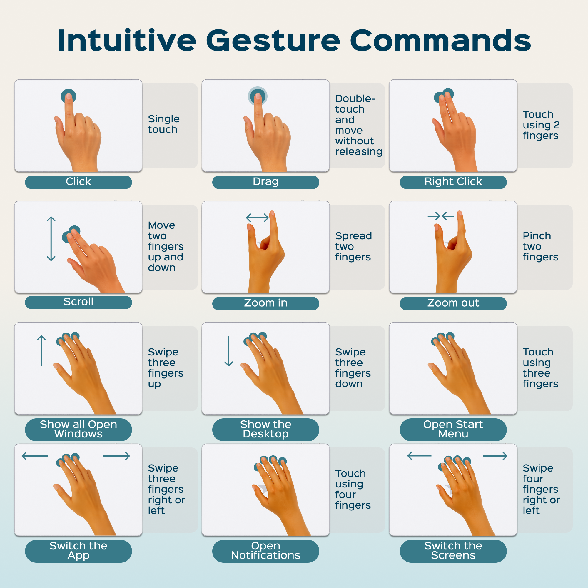 Intuitive Gesture Commands

- Single touch
  - Click
  - Drag

- Double-touch and move without releasing
  - Right Click

- Touch using 2 fingers
  - Scroll
  - Zoom in
  - Zoom out

- Move two fingers up and down
  - Spread two fingers
  - Pinch two fingers

- Swipe three fingers up
  - Swipe three fingers down
  - Touch using three fingers
    - Show all Open Windows
    - Show the Desktop
    - Open Start Menu

- Swipe three fingers right or left
  - Touch using four fingers
    - Switch the App
    - Open Notifications
    - Switch the Screens