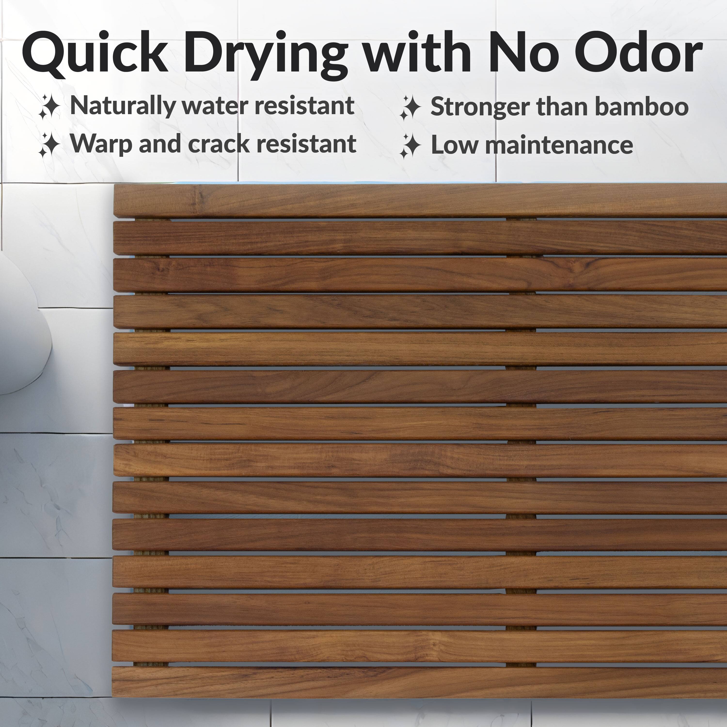Quick Drying with No Odor

- Naturally water resistant
- Warp and crack resistant
- Stronger than bamboo
- Low maintenance