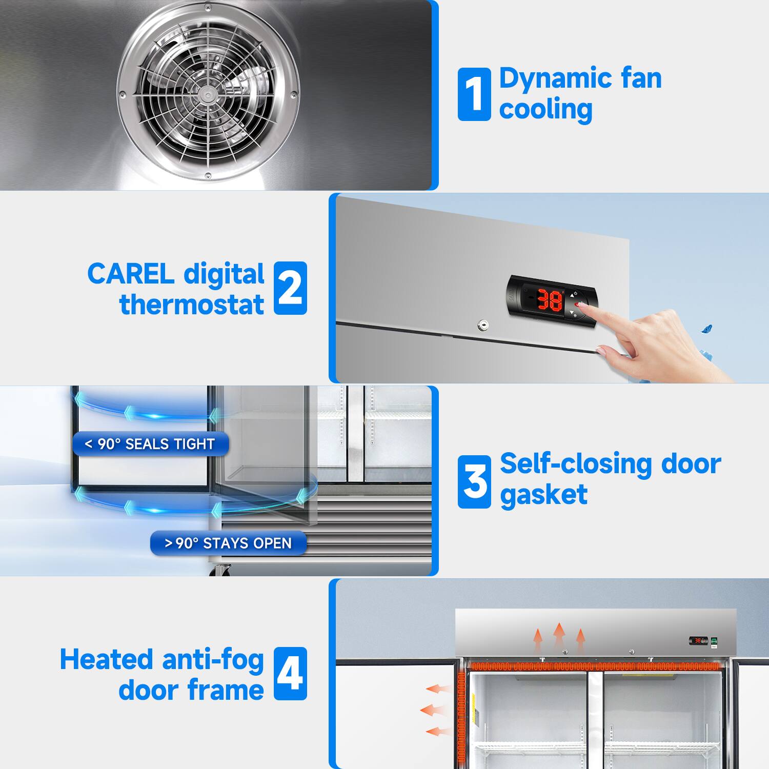 Dynamic fan 1 cooling  
CAREL digital thermostat 2  
3 Self-closing door gasket  
< 90° SEALS TIGHT  
> 90° STAYS OPEN  
Heated anti-fog door frame 4