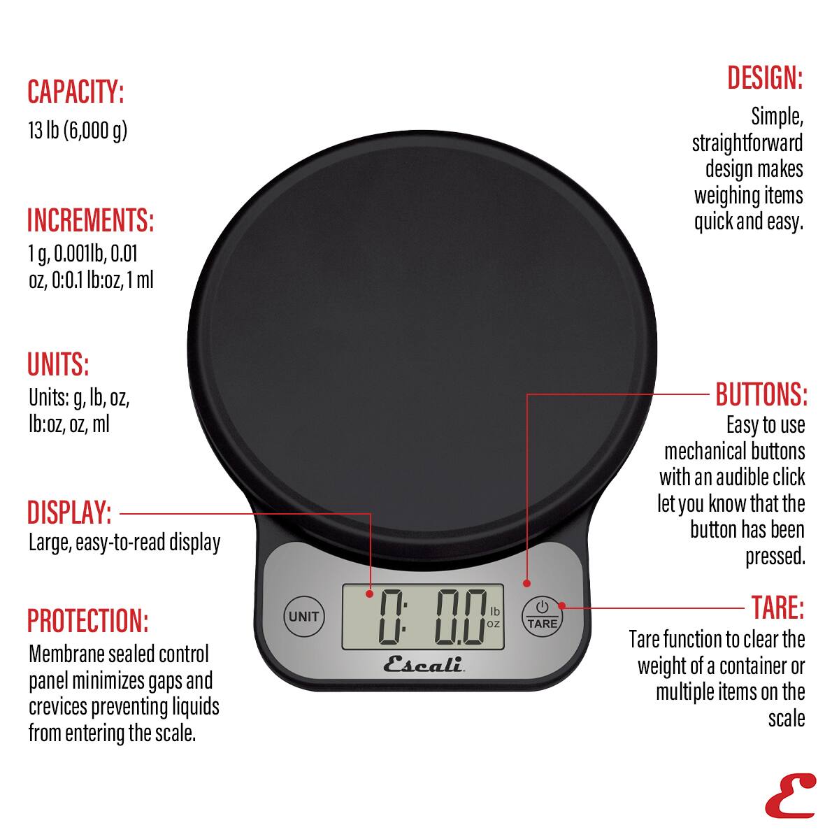 CAPACITY: 13 lb (6,000 g) INCREMENTS: 1 g, 0.001lb, 0.01 oz, 0.1 lb:oz, 1 ml DESIGN: Simple, straightforward design makes weighing items quick and easy. UNITS: Units: g, lb, oz, lb:oz, oz, ml DISPLAY: Large, easy-to-read display PROTECTION: Membrane sealed control panel minimizes gaps and crevices preventing liquids from entering the scale. UNIT 0 00 oz Escali TARE BUTTONS: Easy to use mechanical buttons with an audible click let you know that the button has been pressed. TARE: Tare function to clear the weight of a container or multiple items on the scale