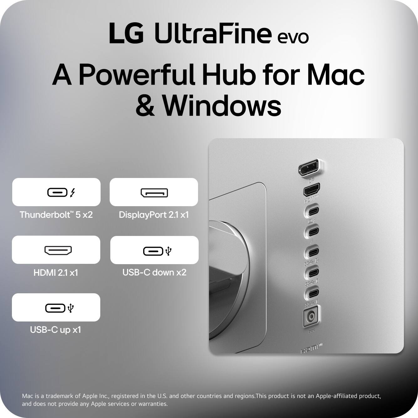 LG UltraFine evo  
A Powerful Hub for Mac & Windows  

- Thunderbolt™ 5 x2  
- DisplayPort 2.1 x1  
- HDMI 2.1 x1  
- USB-C down x2  
- USB-C up x1  

Mac is a trademark of Apple Inc., registered in the U.S. and other countries and regions. This product is not an Apple-affiliated product, and does not provide any Apple services or warranties.