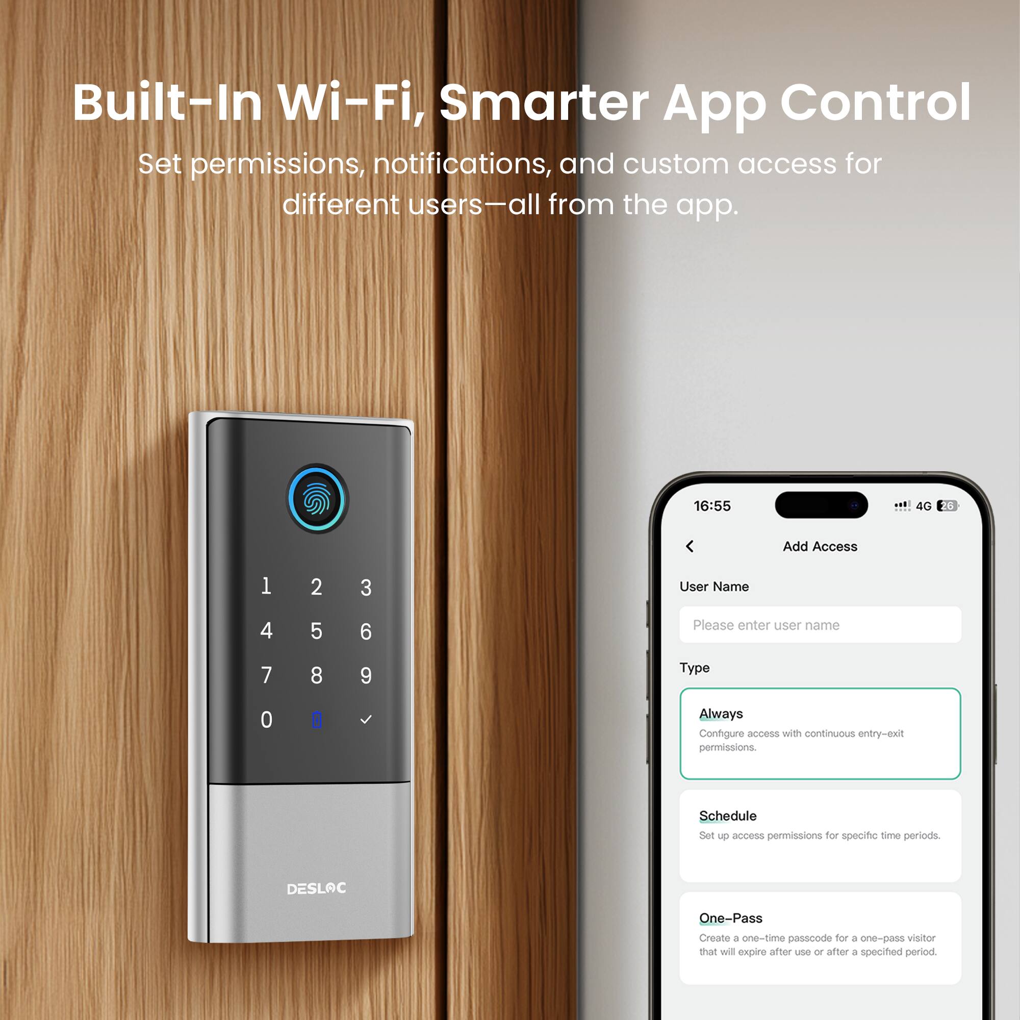 Built-In Wi-Fi, Smarter App Control

Set permissions, notifications, and custom access for different users—all from the app.

16:55 4G

Add Access

User Name
Please enter user name

Type
Always
Configure access with continuous entry-exit permissions.

Schedule
Set up access permissions for specific time periods.

DESLAC One-Pass
Create a one-time passcode for a one-pass visitor that will expire after use or after a specified period.
