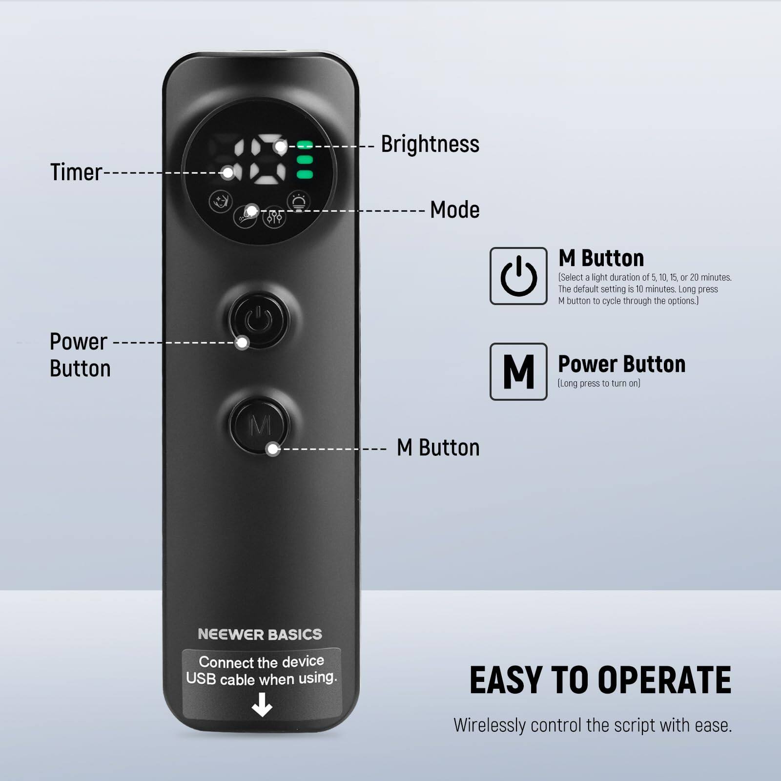 Timer Brightness Mode M Button (Select a light duration of 5, 10, 15, or 20 minutes. The default setting is 10 minutes. Long press M button to cycle through the options.) Power Button M M Power Button (Long press to turn on) M Button NEEWER BASICS Connect the device USB cable when using. EASY TO OPERATE Wirelessly control the script with ease.