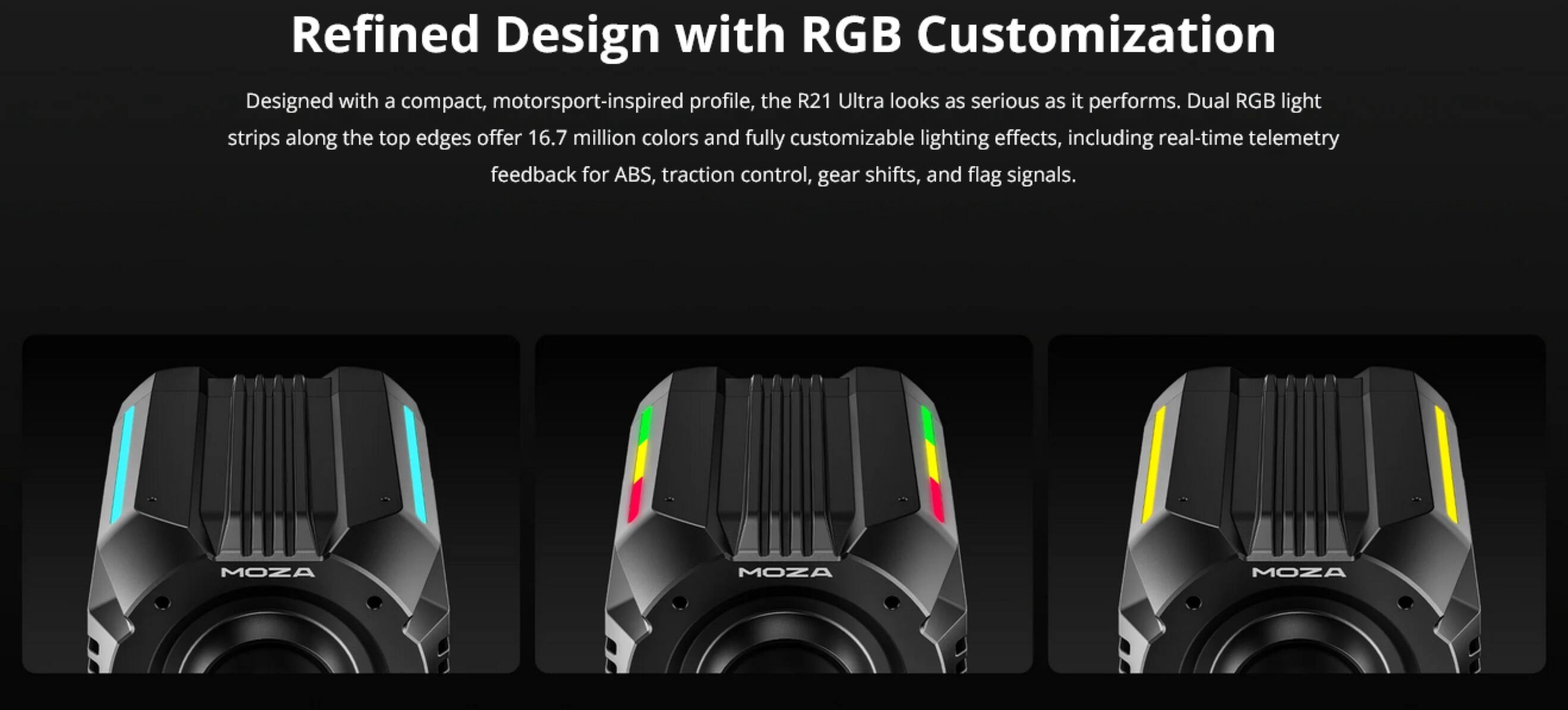 Refined Design with RGB Customization

Designed with a compact, motorsport-inspired profile, the R21 Ultra looks as serious as it performs. Dual RGB light strips along the top edges offer 16.7 million colors and fully customizable lighting effects, including real-time telemetry feedback for ABS, traction control, gear shifts, and flag signals.