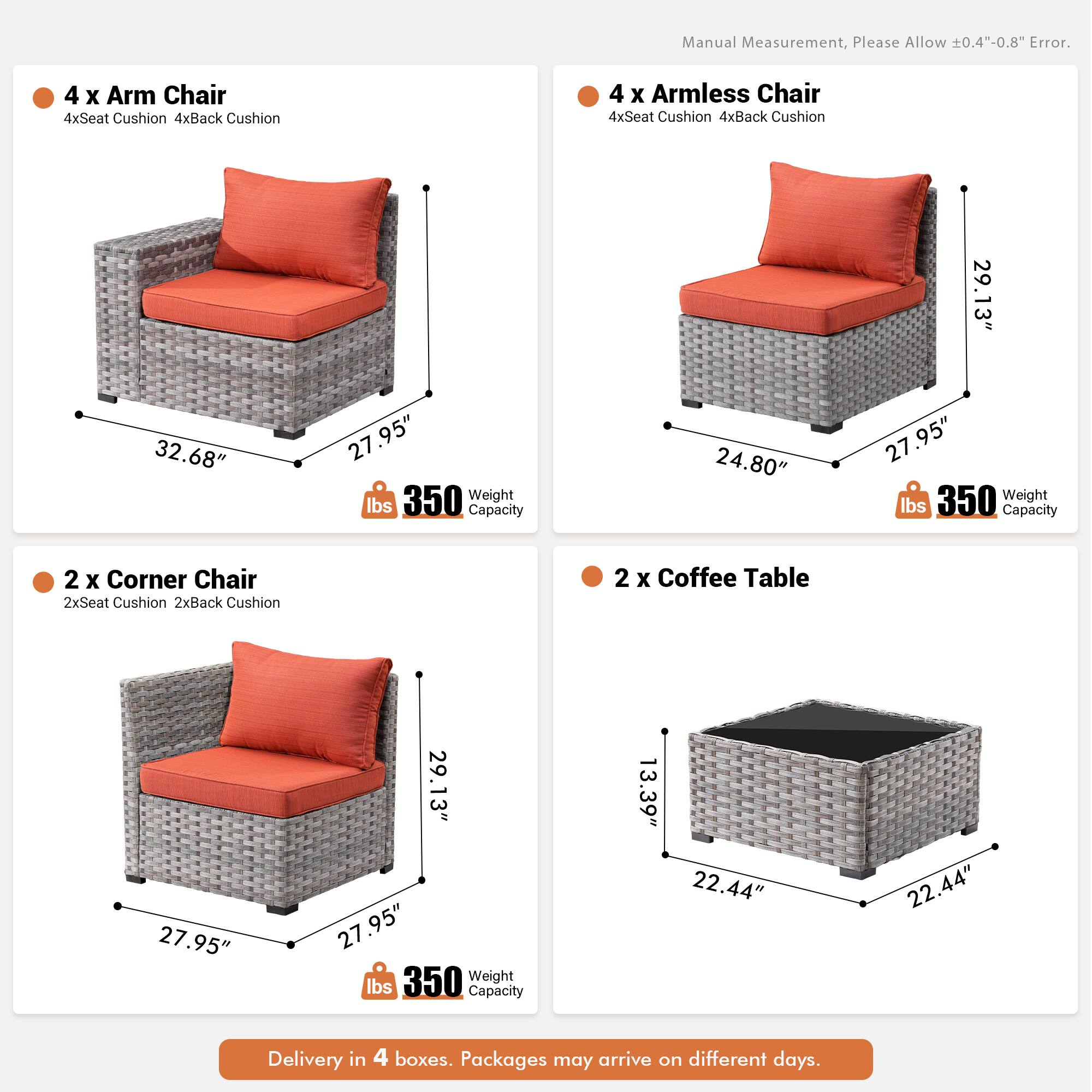 Manual Measurement, Please Allow 0.4"-0.8" Error.

4 x Arm Chair  
4xSeat Cushion  
4xBack Cushion  

4 x Armless Chair  
4xSeat Cushion  
4xBack Cushion  

29.13"  
32.68"  
27.95"  
27.95"  
24.80"  
27.95"  
27.95"  
29.13"  
27.95"  
27.95"  
22.44"  
22.44"  
13.39"  

350 Weight lbs Capacity  

2 x Corner Chair  
2xSeat Cushion  
2xBack Cushion  

2 x Coffee Table  

Delivery in 4 boxes. Packages may arrive on different days.