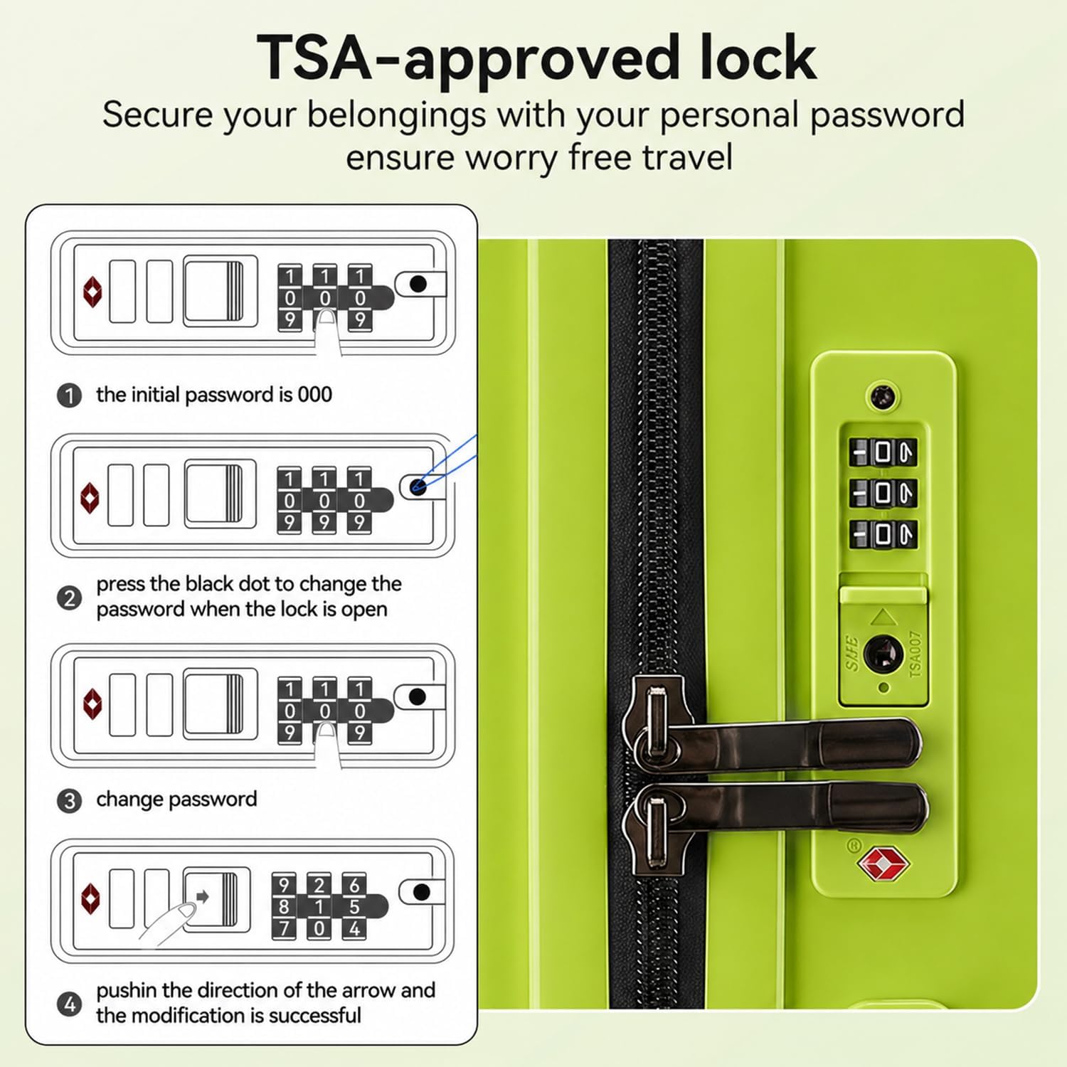 TSA-approved lock  
Secure your belongings with your personal password ensure worry free travel  

1. The initial password is 000  
2. Press the black dot to change the password when the lock is open  
3. Change password  
4. Push in the direction of the arrow and the modification is successful  

SUFE TSA007