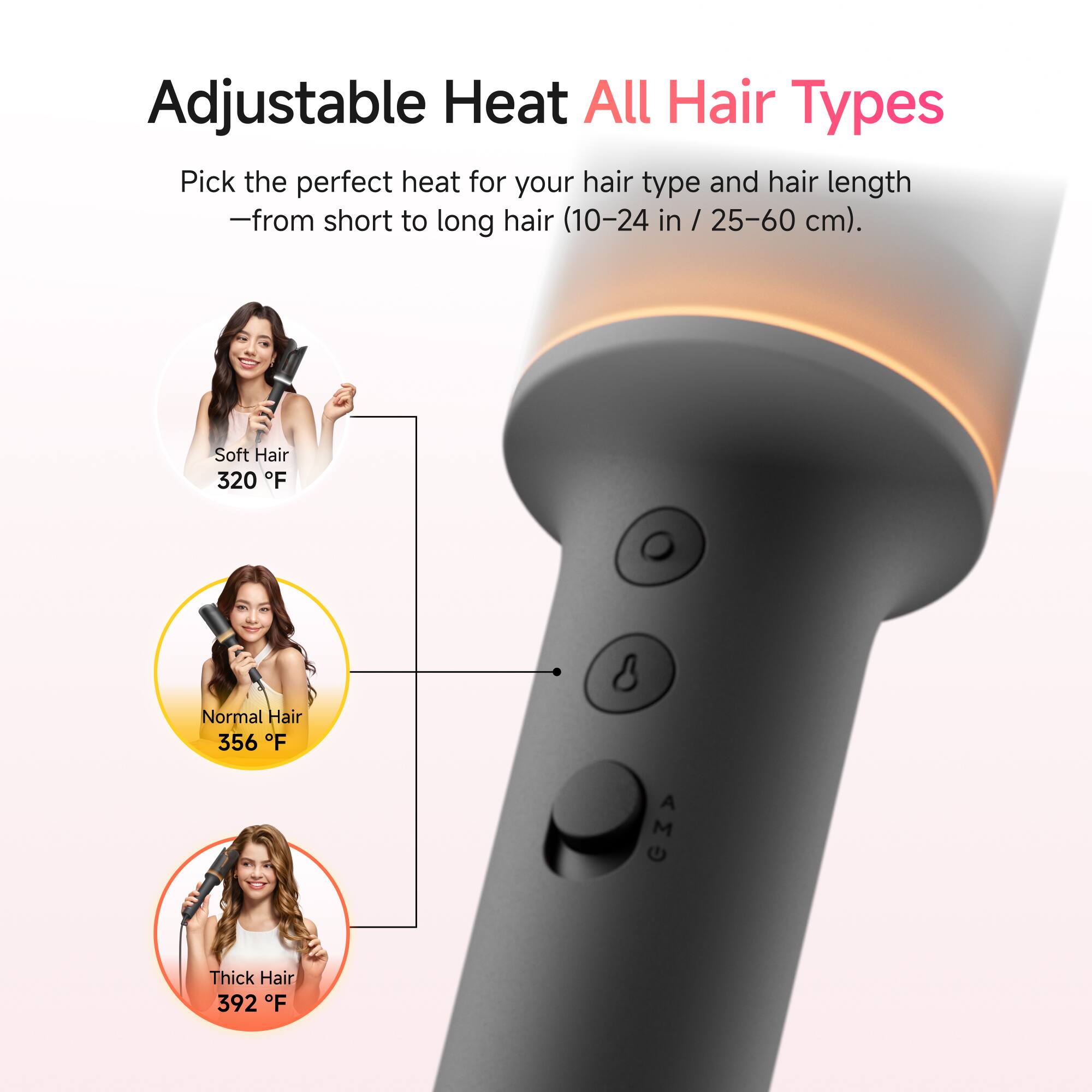 Adjustable Heat All Hair Types

Pick the perfect heat for your hair type and hair length - from short to long hair (10-24 in / 25-60 cm).

- Soft Hair 320°F
- Normal Hair 356°F
- Thick Hair 392°F