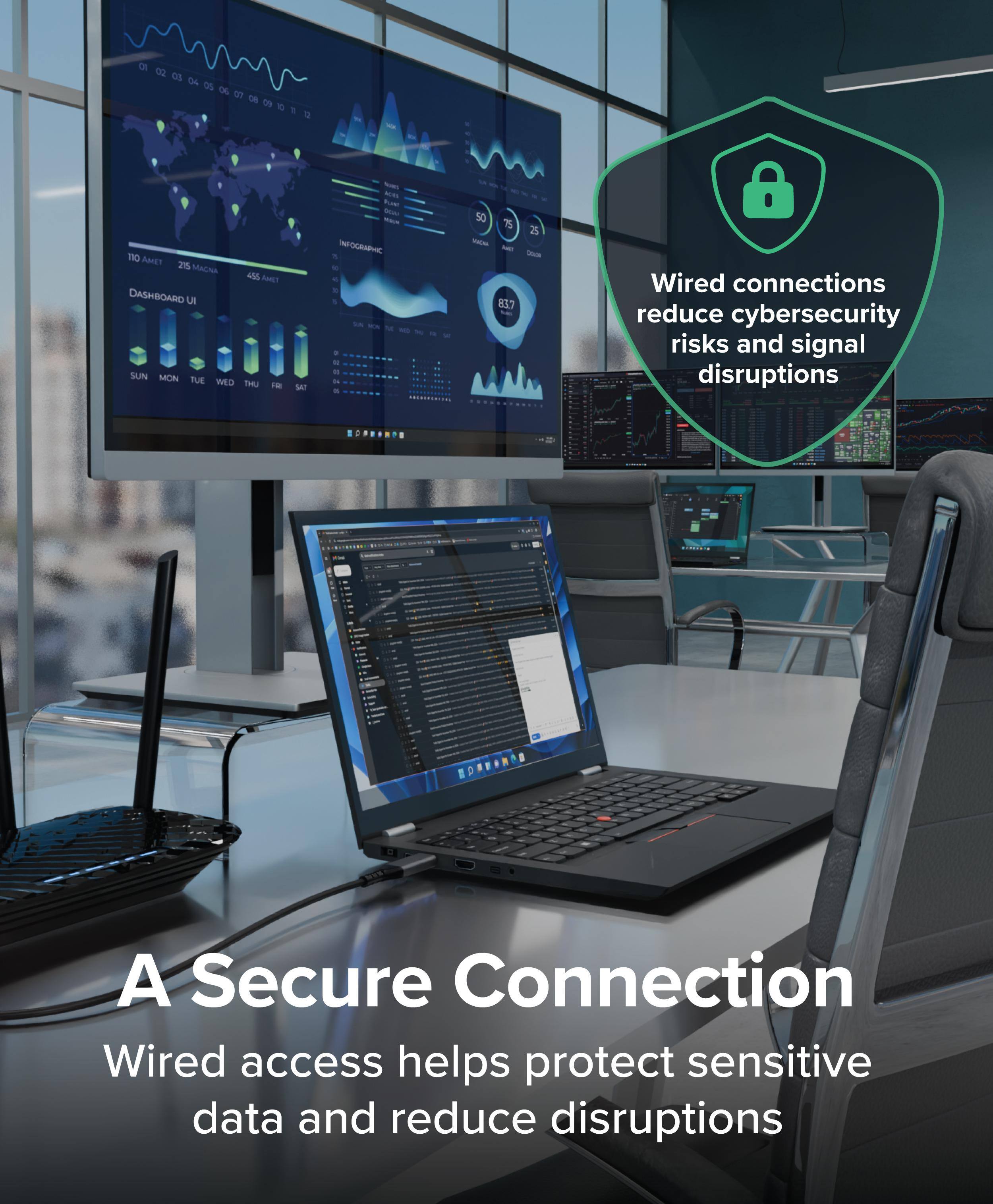 Wired connections reduce cybersecurity risks and signal disruptions.

A Secure Connection  
Wired access helps protect sensitive data and reduce disruptions.