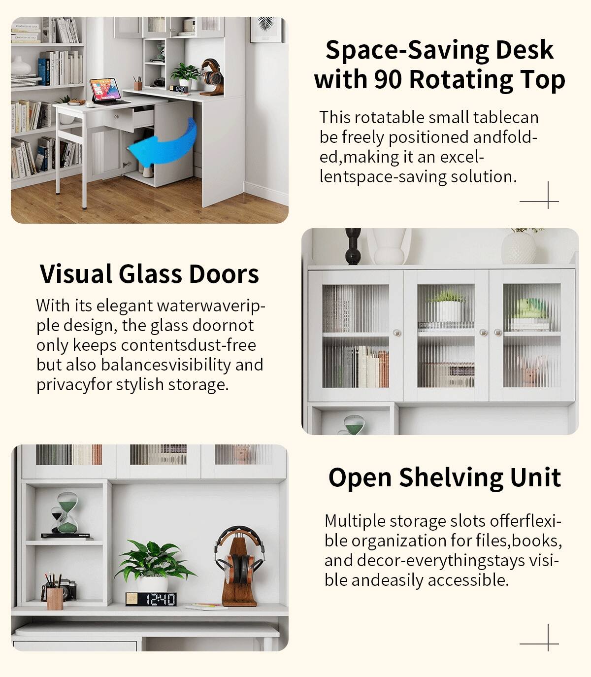 **Space-Saving Desk with 90 Rotating Top**

This rotatable small table can be freely positioned and folded, making it an excellent space-saving solution.

**Visual Glass Doors**

With its elegant waterwaveripple design, the glass door not only keeps contents dust-free but also balances visibility and privacy for stylish storage.

**Open Shelving Unit**

Multiple storage slots offer flexible organization for files, books, and decor—everything stays visible and easily accessible.