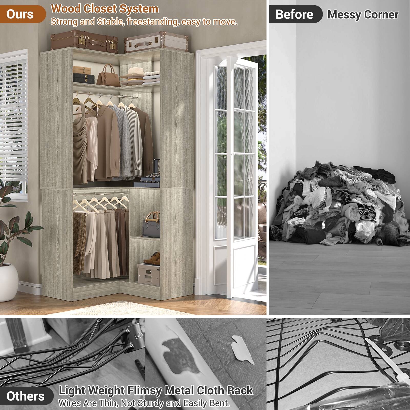 **Ours**

Wood Closet System  
Strong and Stable, freestanding, easy to move.

**Before**  
Messy Corner

**Others**  
Light Weight Flimsy Metal Cloth Rack  
Wires Are Thin, Not Sturdy and Easily Bent.