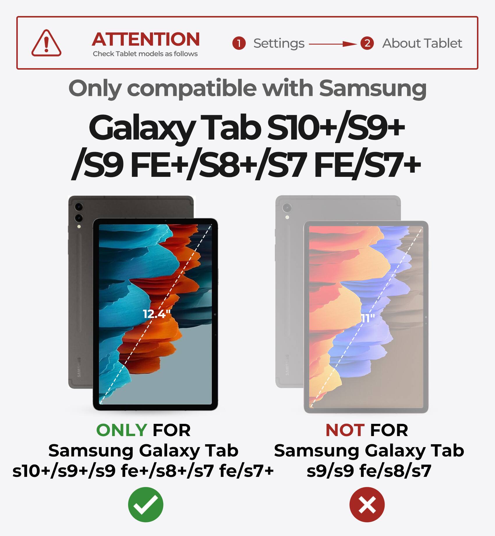 ATTENTION  
Check Tablet models as follows

1. Settings  
2. About Tablet

Only compatible with Samsung  
Galaxy Tab S10+/S9+ /S9 FE+/S8+/S7 FE/S7+

ONLY FOR  
Samsung Galaxy Tab s10+/s9+/s9 fe+/s8+/s7 fe/s7+

NOT FOR  
Samsung Galaxy Tab s9/s9 fe/s8/s7