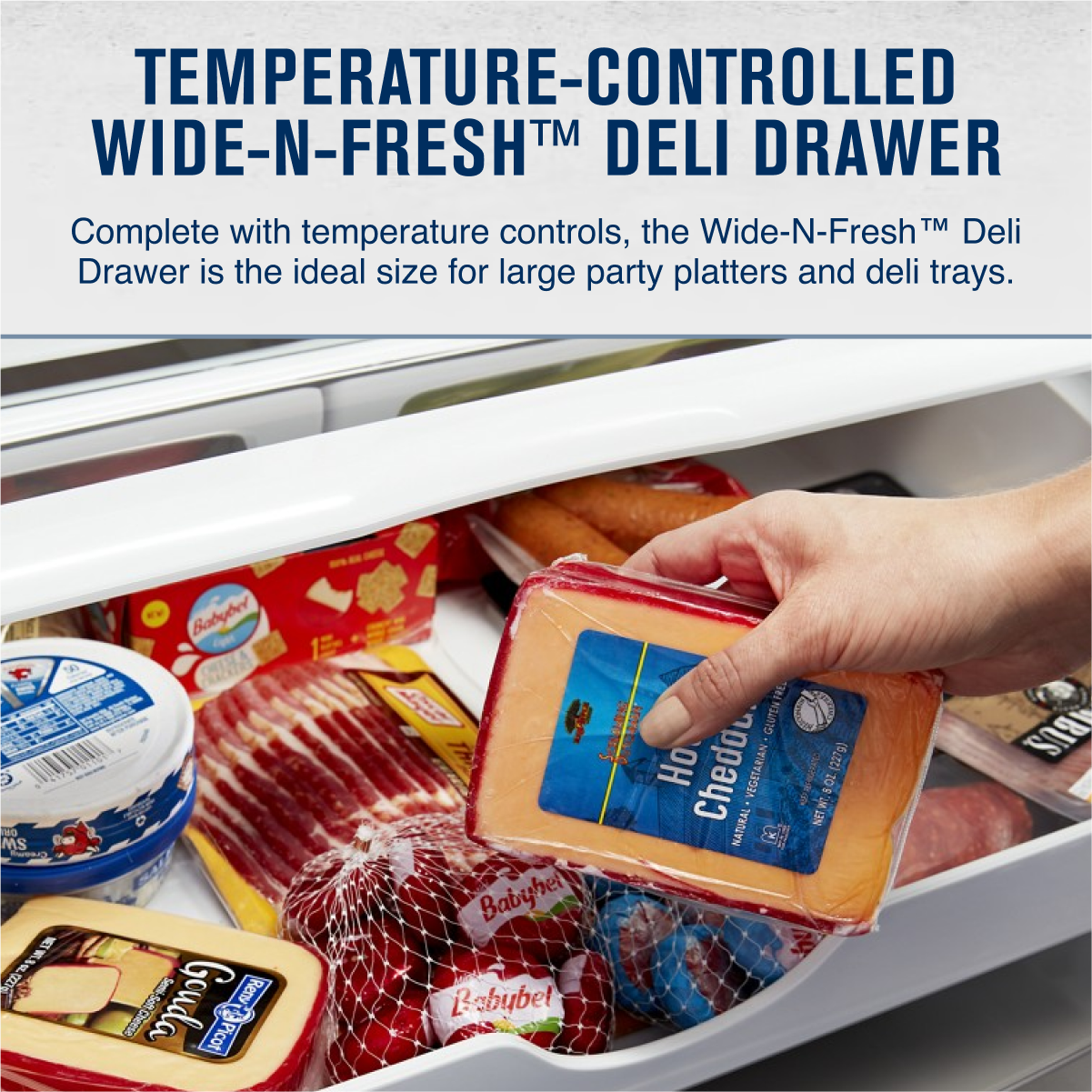 TEMPERATURE-CONTROLLED  
WIDE-N-FRESH™ DELI DRAWER  

Complete with temperature controls, the Wide-N-Fresh™ Deli Drawer is the ideal size for large party platters and deli trays.  

- Babybel  
- Gouda  
- Cheddar  
- VEGITARIAN NATURAL & FOS (227g)  
- NET ABUS