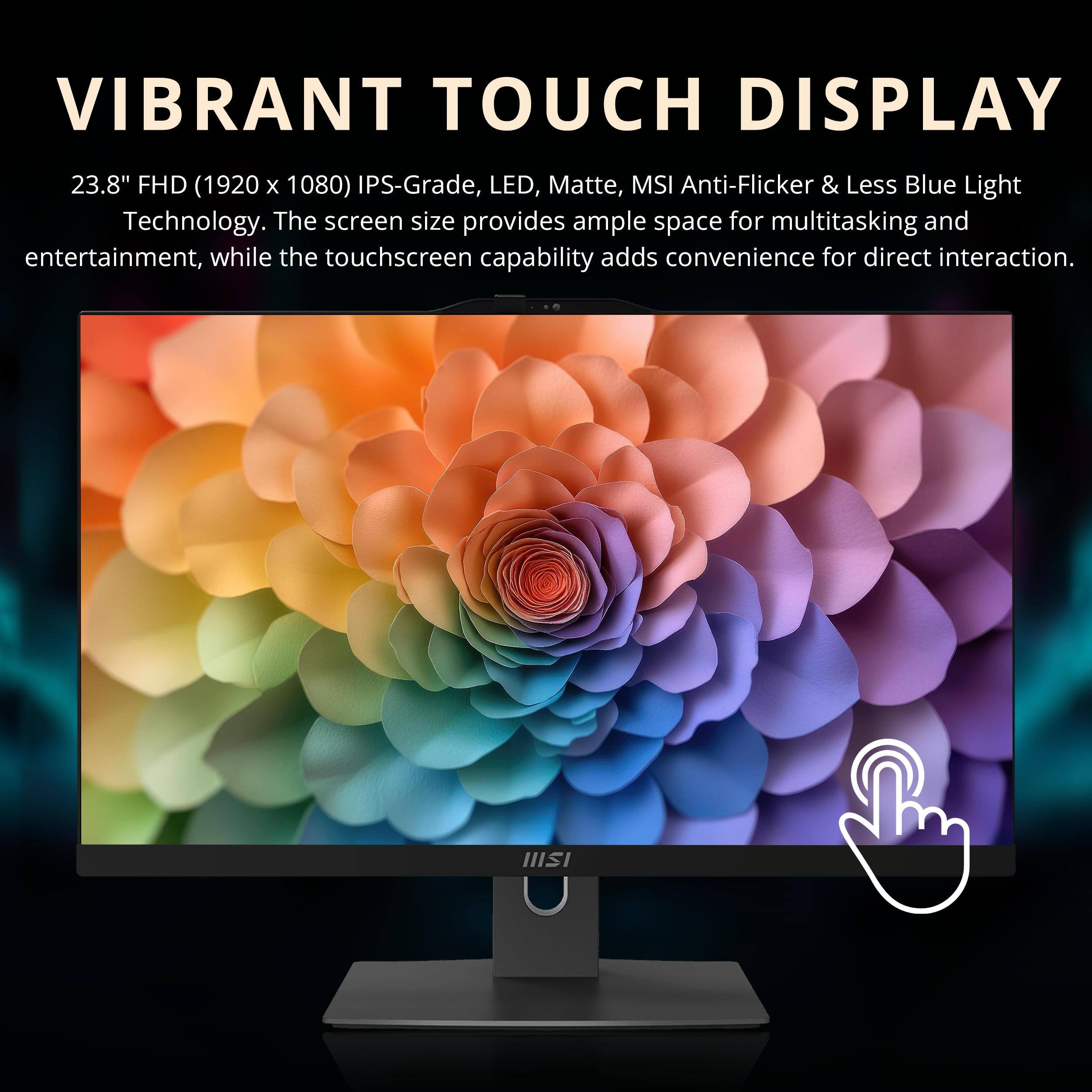 VIBRANT TOUCH DISPLAY  
23.8" FHD (1920 x 1080) IPS-Grade, LED, Matte, MSI Anti-Flicker & Less Blue Light Technology.  
The screen size provides ample space for multitasking and entertainment, while the touchscreen capability adds convenience for direct interaction.