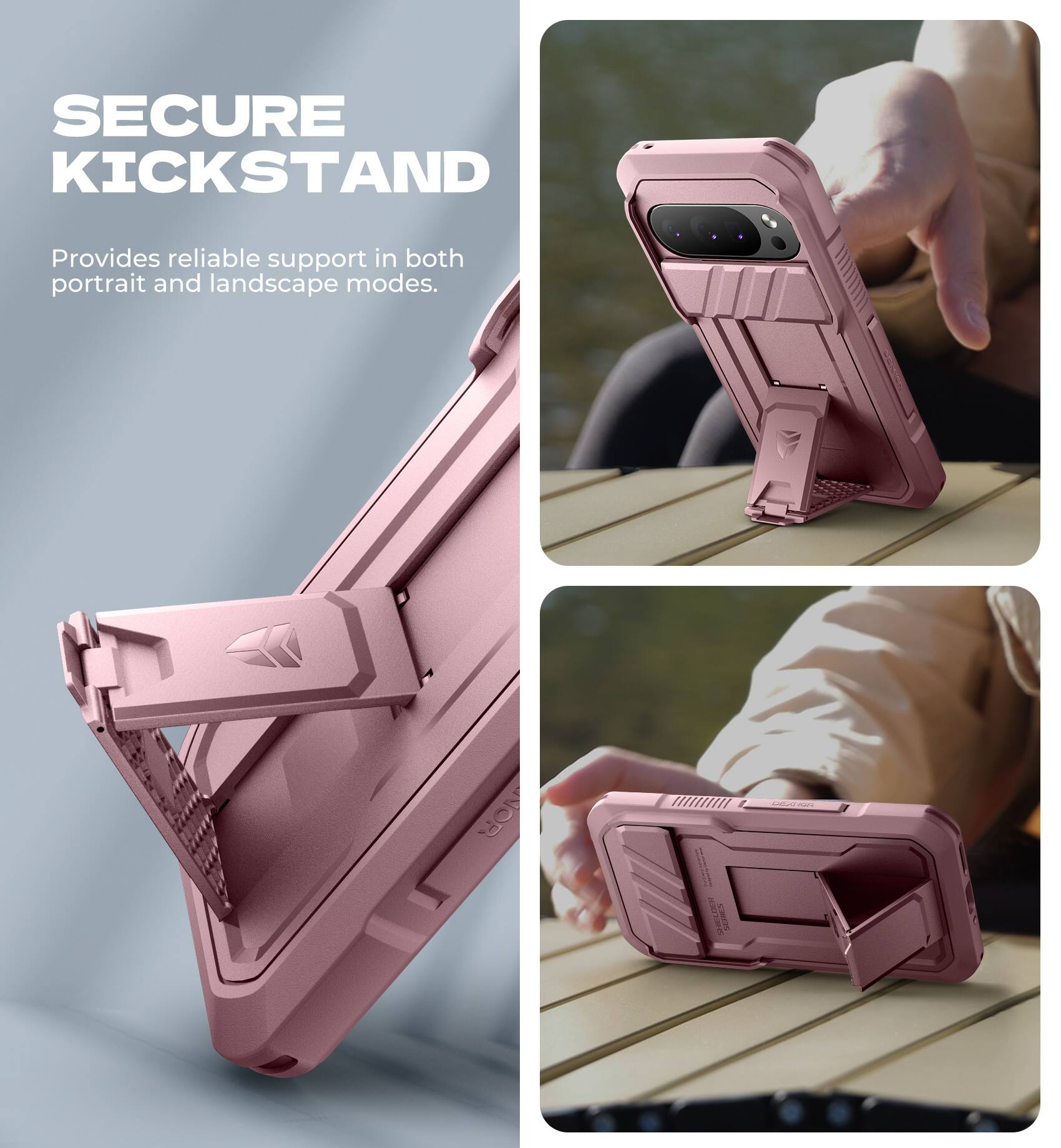 SECURE KICKSTAND  
Provides reliable support in both portrait and landscape modes.