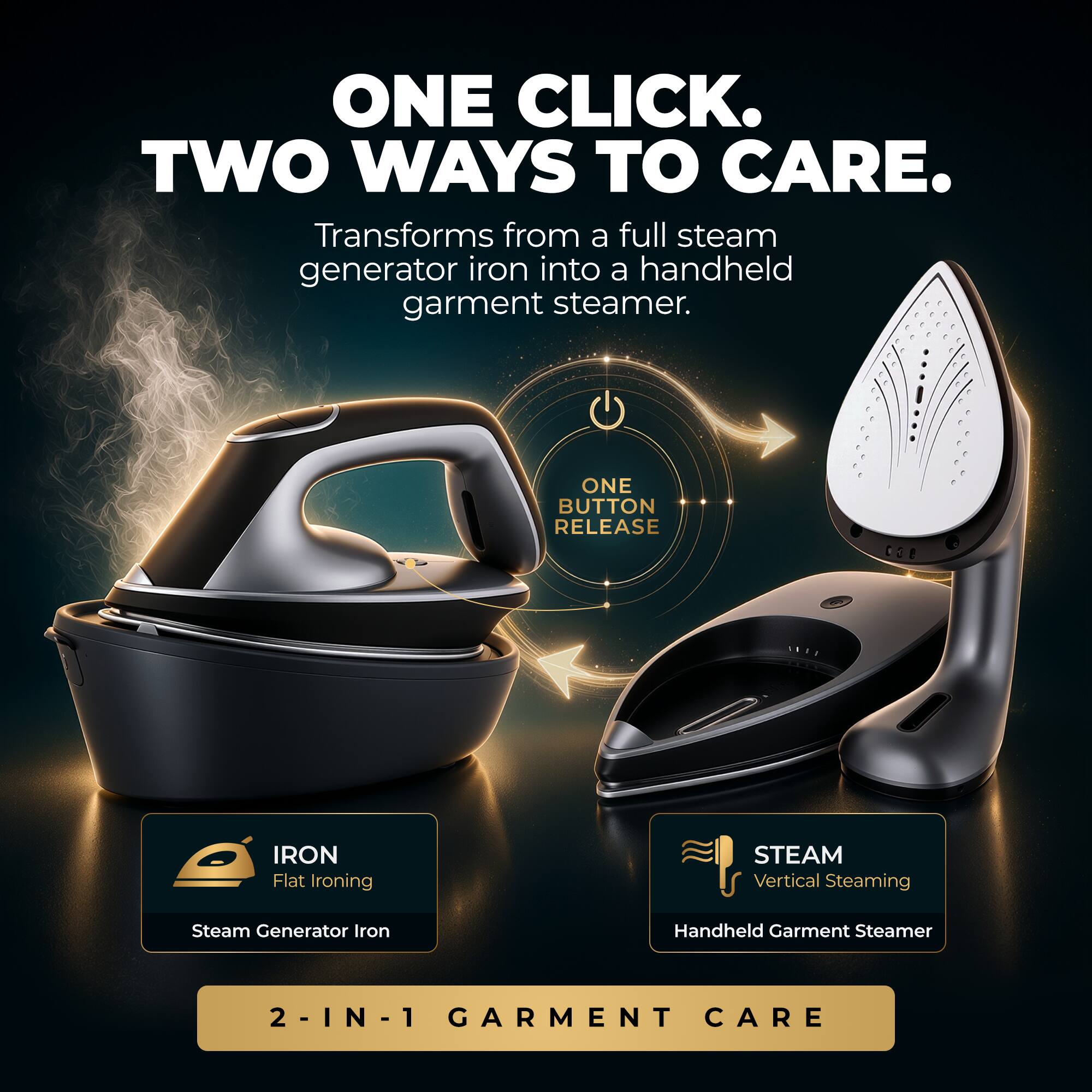 ONE CLICK. TWO WAYS TO CARE.  
Transforms from a full steam generator iron into a handheld garment steamer.  

ONE BUTTON RELEASE  
IRON Flat Ironing  
STEAM Vertical Steaming  

Steam Generator Iron  
Handheld Garment Steamer  

2-IN-1 GARMENT CARE