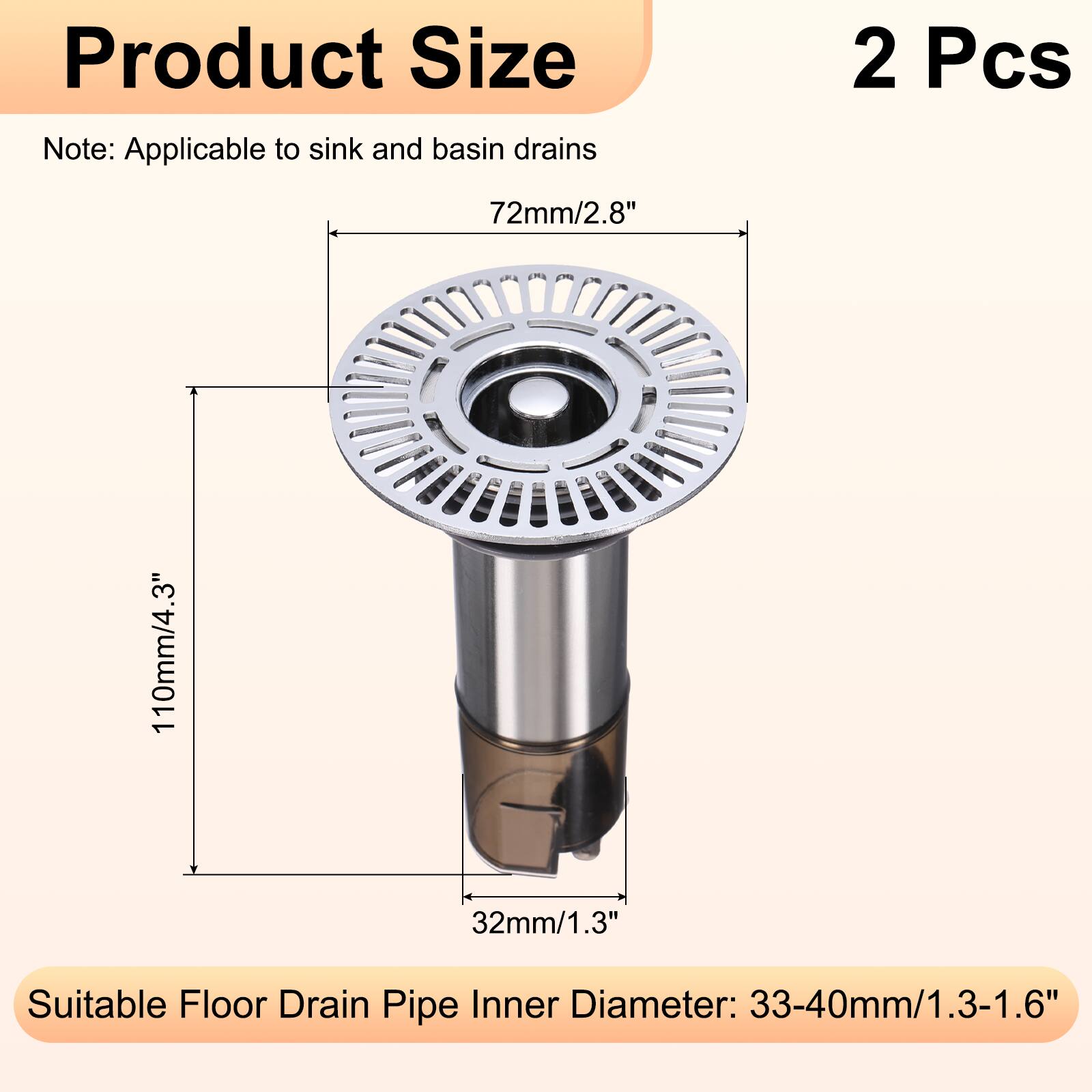 Product Size Note: Applicable to sink and basin drains  
2 Pcs  
72mm/2.8"  
110mm/4.3"  
32mm/1.3"  
Suitable Floor Drain Pipe Inner Diameter: 33-40mm/1.3-1.6"