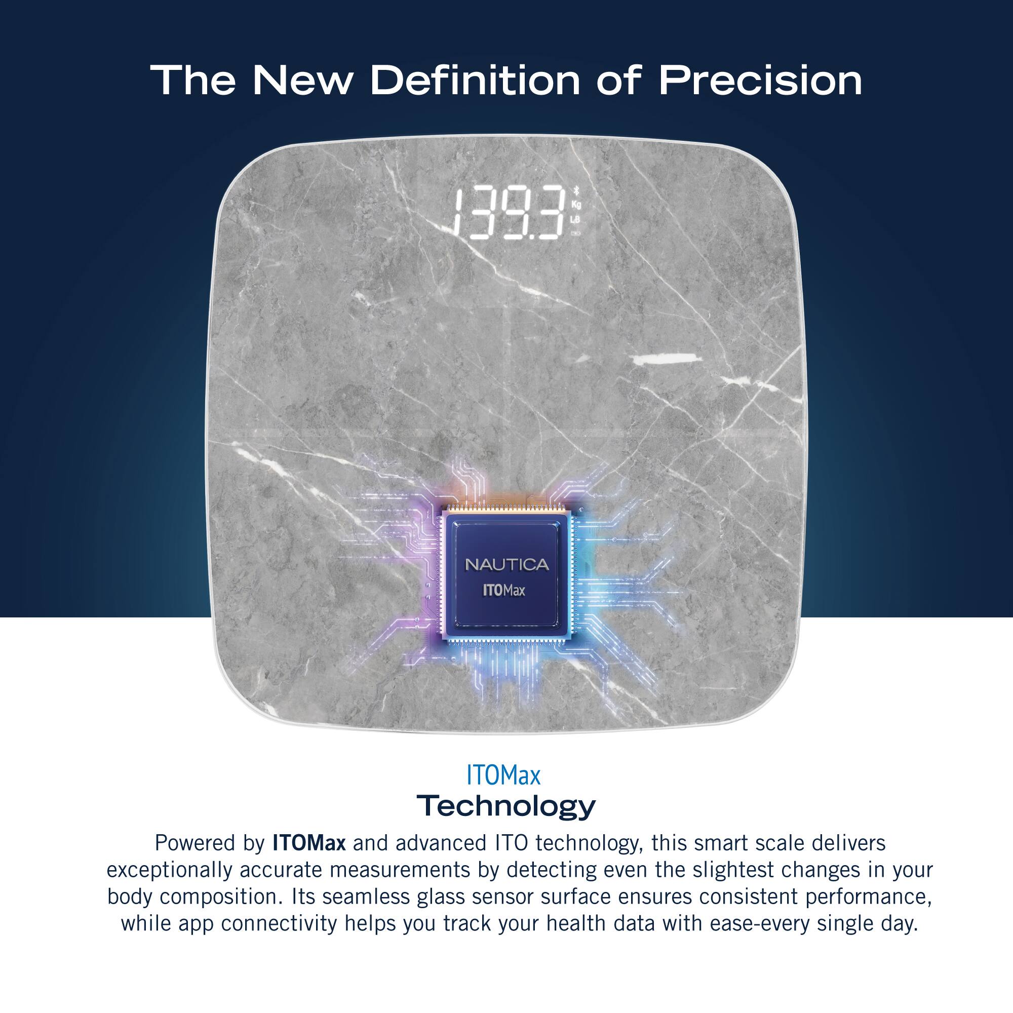 The New Definition of Precision 1393 1524 NAUTICA ITOMax ITOMax Technology Powered by ITOMax and advanced ITO technology, this smart scale delivers exceptionally accurate measurements by detecting even the slightest changes in your body composition. Its seamless glass sensor surface ensures consistent performance, while app connectivity helps you track your health data with ease every single day.