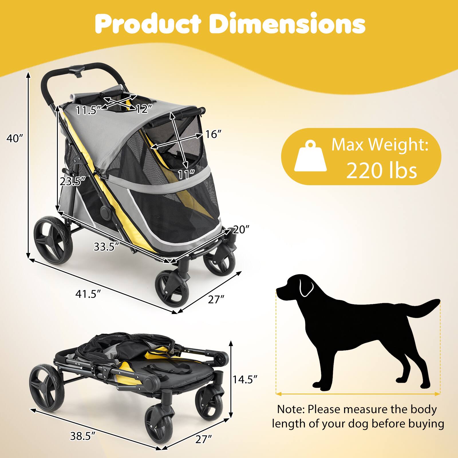 Product Dimensions

- 11.5"
- 12"
- 40"
- 23.5"
- 16" 11"
- 33.5"
- 20"
- 41.5"
- 27"
- 14.5"
- 38.5"
- 27"

Max Weight: 220 lbs

Note: Please measure the body length of your dog before buying