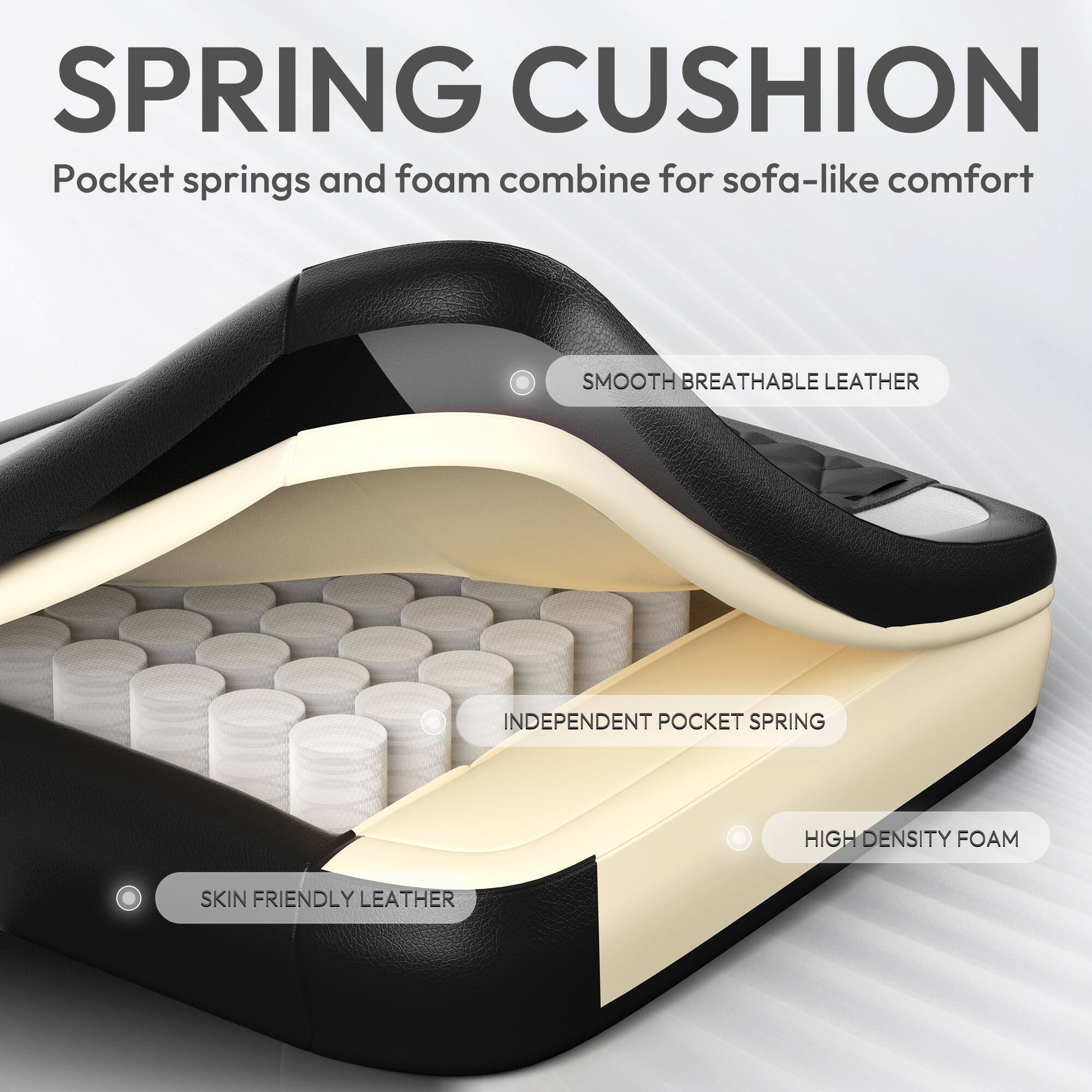 SPRING CUSHION  
Pocket springs and foam combine for sofa-like comfort

- SMOOTH BREATHABLE LEATHER
- INDEPENDENT POCKET SPRING
- HIGH DENSITY FOAM
- SKIN FRIENDLY LEATHER
