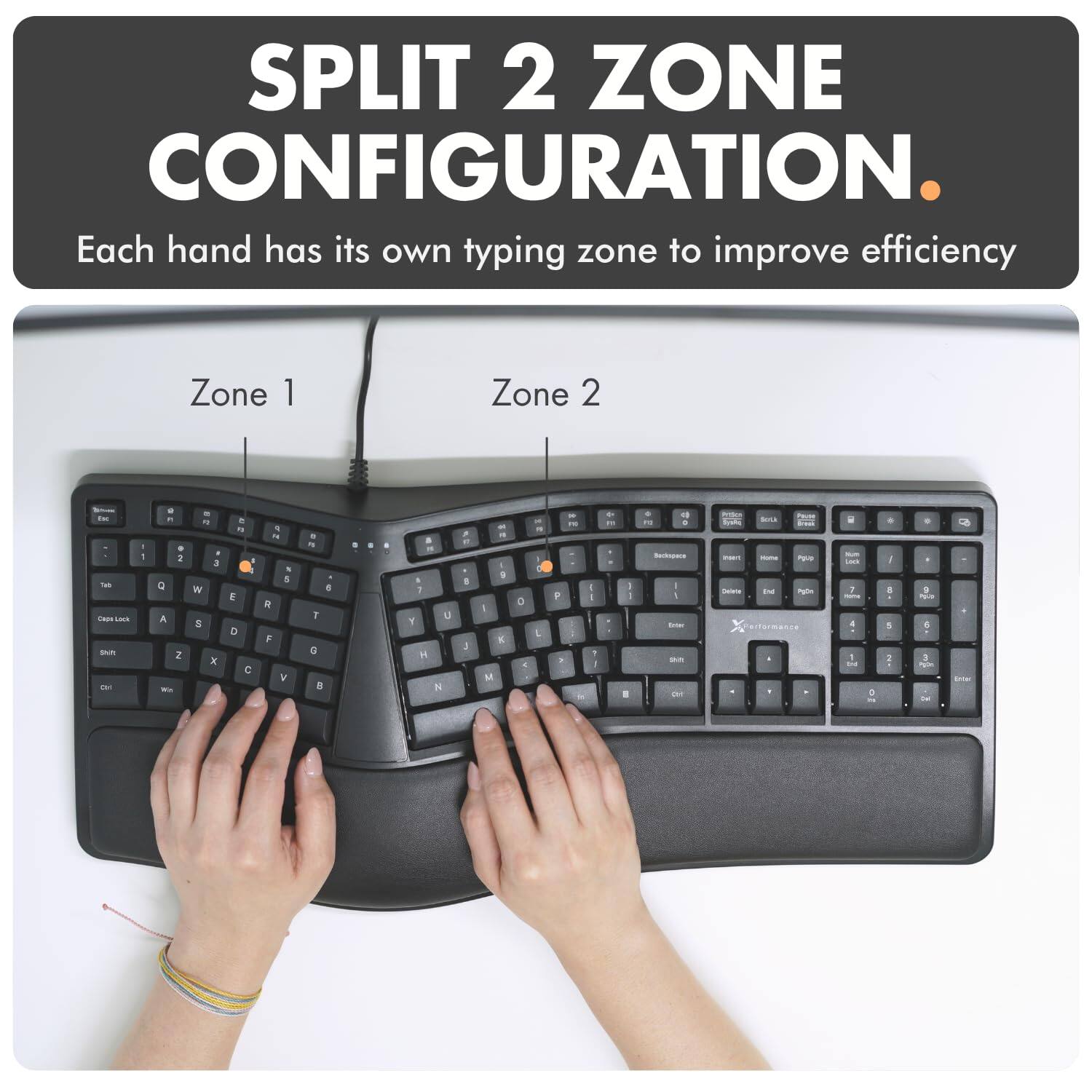 SPLIT 2 ZONE CONFIGURATION. Each hand has its own typing zone to improve efficiency

Zone 1
Zone 2

IK Tels Cage Lack Shit Chi
1 1
il Pt # 2 Q A Z
a  3 W S X
 n : E D 
F R , 5 R F V
  5 T G 
0
5  A i U Y H N
FT. B J
" g I K M
0 1
 " I L
FOO P : to
I I P
 FIT
I 0 :
D # FC : Backspace | 100ml sovill OH
PUTSICH POLICE GIVEA SYBRE insert Home Plus Delete End Palin orformance -
i NUT Lack 7 nome : 1 IN
0
+ I 8 ... i
- F POLICE 5 : agon
Dital