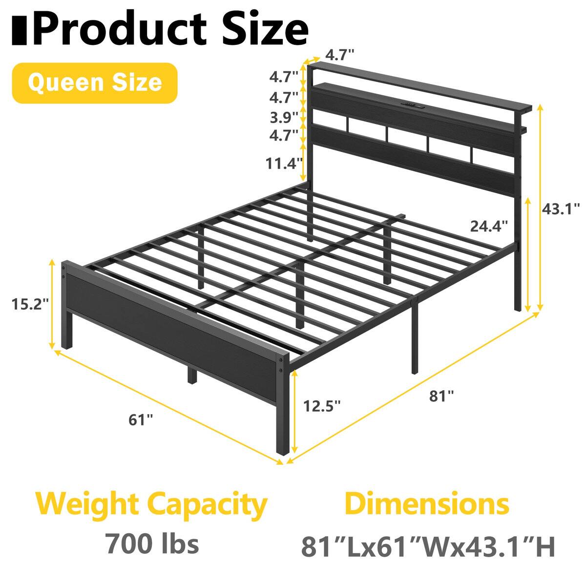 Product Size  
Queen Size  
4.7"  
3.9"  
11.4"  
24.4"  
15.2"  
12.5"  
61"  
81"  

Weight Capacity  
700 lbs  

Dimensions  
81"Lx61"Wx43.1"H