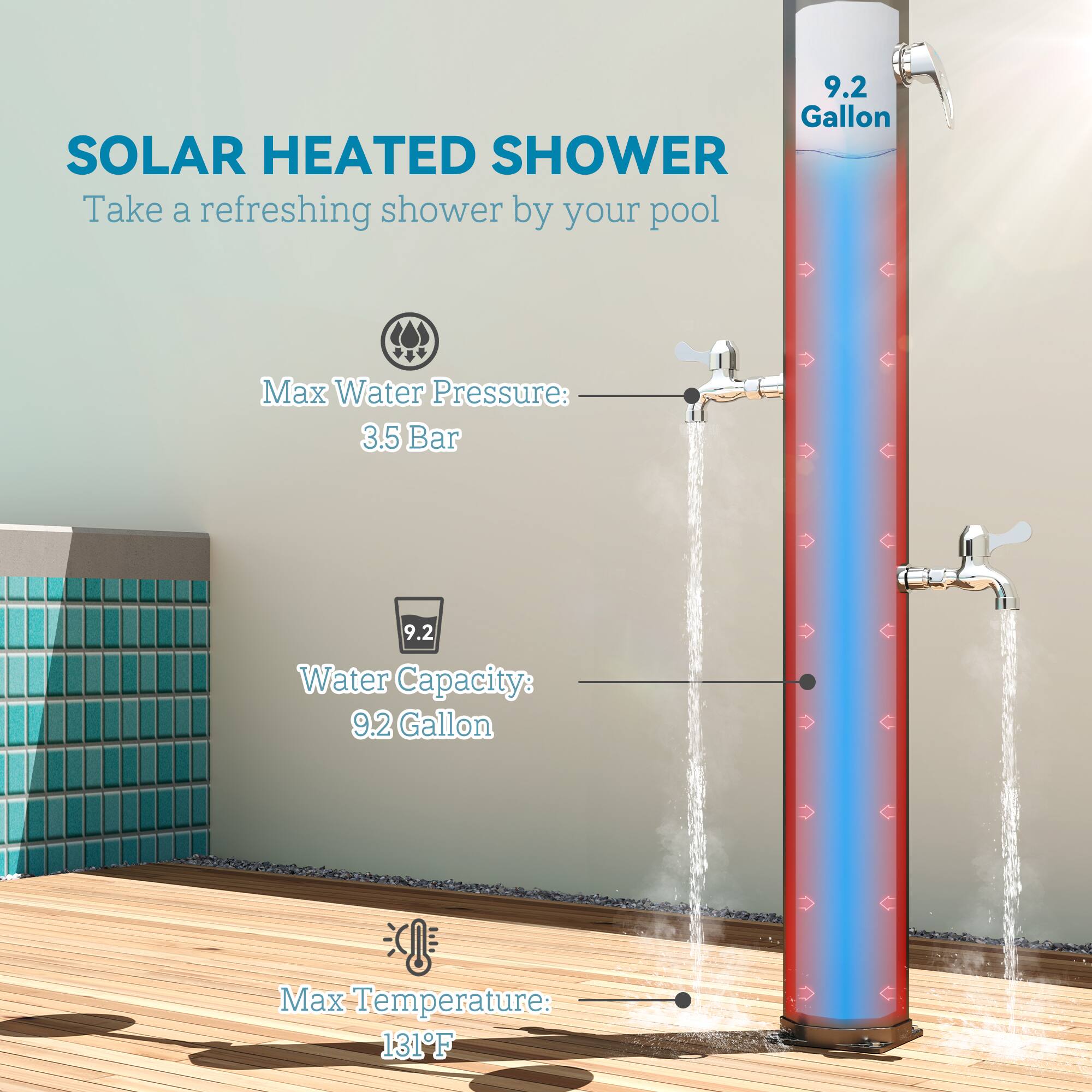 SOLAR HEATED SHOWER
Take a refreshing shower by your pool
Max Water Pressure: 3.5 Bar
Water Capacity: 9.2 Gallon
Max Temperature: 131F