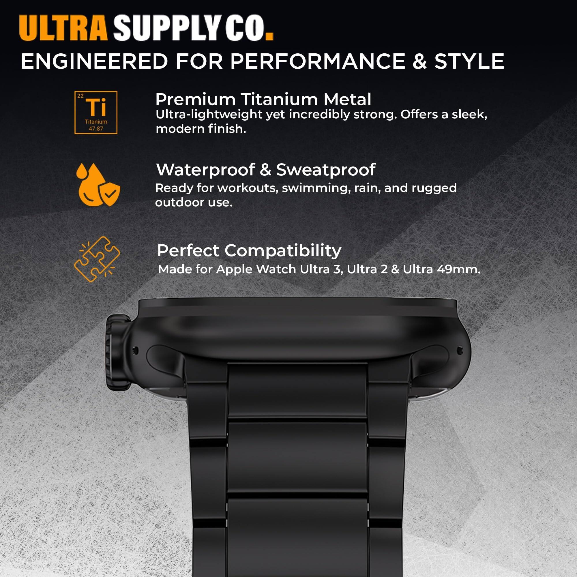 ULTRA SUPPLY Co.  
ENGINEERED FOR PERFORMANCE & STYLE  

Premium Titanium Metal  
Ultra-lightweight yet incredibly strong. Offers a sleek, modern finish.  

Waterproof & Sweatproof  
Ready for workouts, swimming, rain, and rugged outdoor use.  

Perfect Compatibility  
Made for Apple Watch Ultra 3, Ultra 2 & Ultra 49mm.