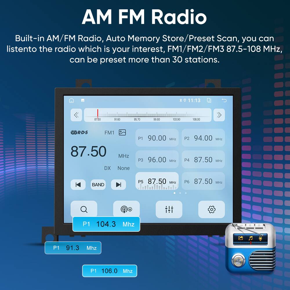 AM FM Radio

Built-in AM/FM Radio, Auto Memory Store/Preset Scan, you can listen to the radio which is your interest, FM1/FM2/FM3 87.5-108 MHz, can be preset more than 30 stations.

11:13  
87.50 MHz  
91.60 MHz  
96.70 MHz  
99.80 MHz  
103.90 MHz  
108.00 MHz  

R-D-S  
FM1 87.50 MHz  
DX None  
P1 90.00 MHz  
P3 96.00 MHz  
P2 94.00 MHz  
P4 87.50 MHz  
P5 87.50 MHz  
P6 87.50 MHz  
P1 104.3 MHz  
P1 91.3 MHz  
P1 106.0 MHz