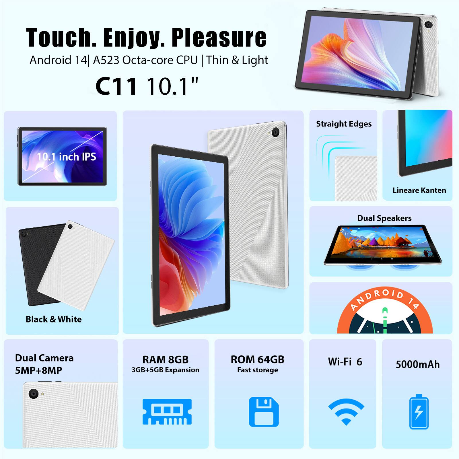 Touch. Enjoy. Pleasure  
Android 14 | A523 Octa-core CPU | Thin & Light  
C11 10.1"  
10.1 inch IPS  
Straight Edges  
Lineare Kanten  
Dual Speakers  
Black & White  
Dual Camera 5MP+8MP  
RAM 8GB  
3GB+5GB Expansion  
ROM 64GB  
Fast storage  
Wi-Fi 6  
5000mAh