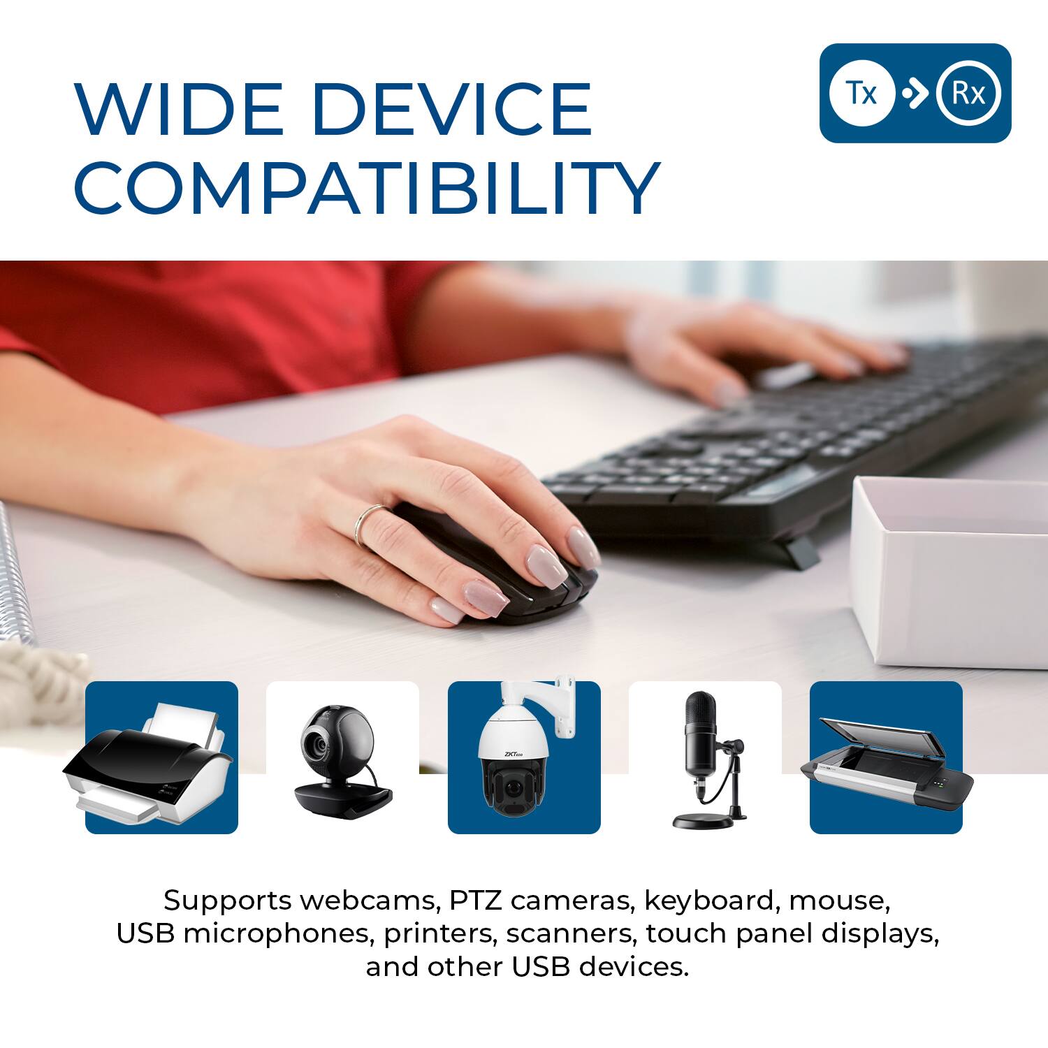WIDE DEVICE COMPATIBILITY

Supports webcams, PTZ cameras, keyboard, mouse, USB microphones, printers, scanners, touch panel displays, and other USB devices.