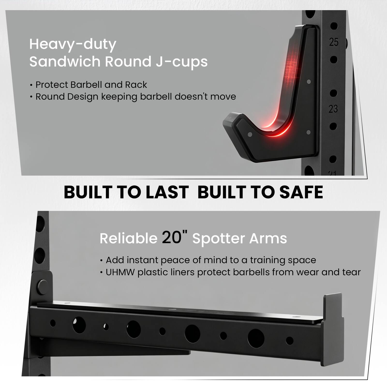 Heavy-duty Sandwich Round J-cups Protect Barbell and Rack Round Design keeping barbell doesn't move

25 23

BUILT TO LAST BUILT TO SAFE

Reliable 20" Spotter Arms Add instant peace of mind to a training space UHMW plastic liners protect barbells from wear and tear