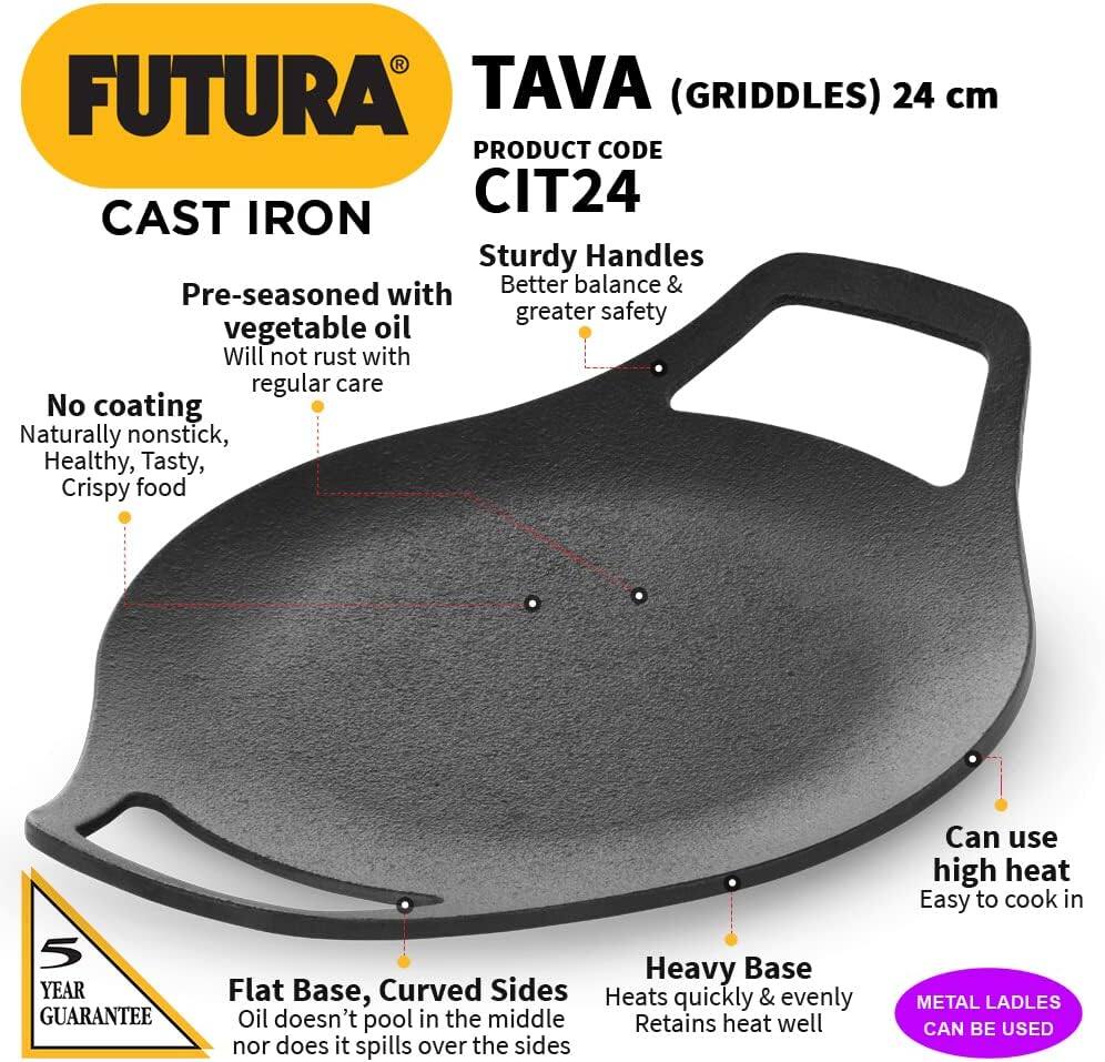 FUTURA TAVA (GRIDDLES) 24 cm  
PRODUCT CODE CIT24  
CAST IRON  
Sturdy Handles  
Pre-seasoned with vegetable oil  
Will not rust with regular care  
No coating  
Naturally nonstick, Healthy, Tasty, Crispy food  
5 YEAR GUARANTEE  
Flat Base, Curved Sides  
Oil doesn't pool in the middle nor does it spill over the sides  
Heavy Base  
Heats quickly & evenly  
Retains heat well  
Can use high heat  
Easy to cook in  
METAL LADLES CAN BE USED
