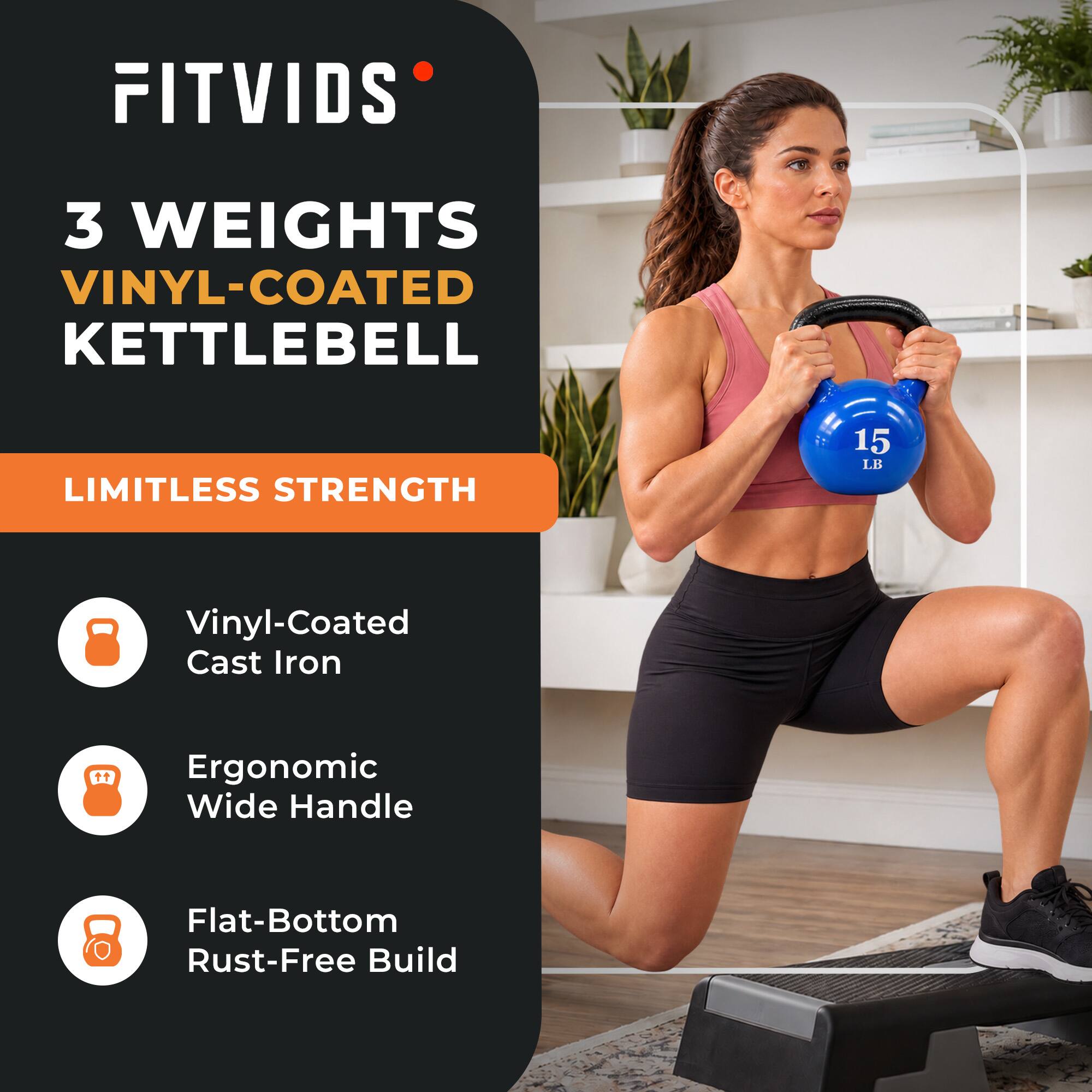 FITVIDS  
3 WEIGHTS VINYL-COATED KETTLEBELL  
LIMITLESS STRENGTH  
15 LB  
Vinyl-Coated Cast Iron  
Ergonomic Wide Handle  
Flat-Bottom Rust-Free Build