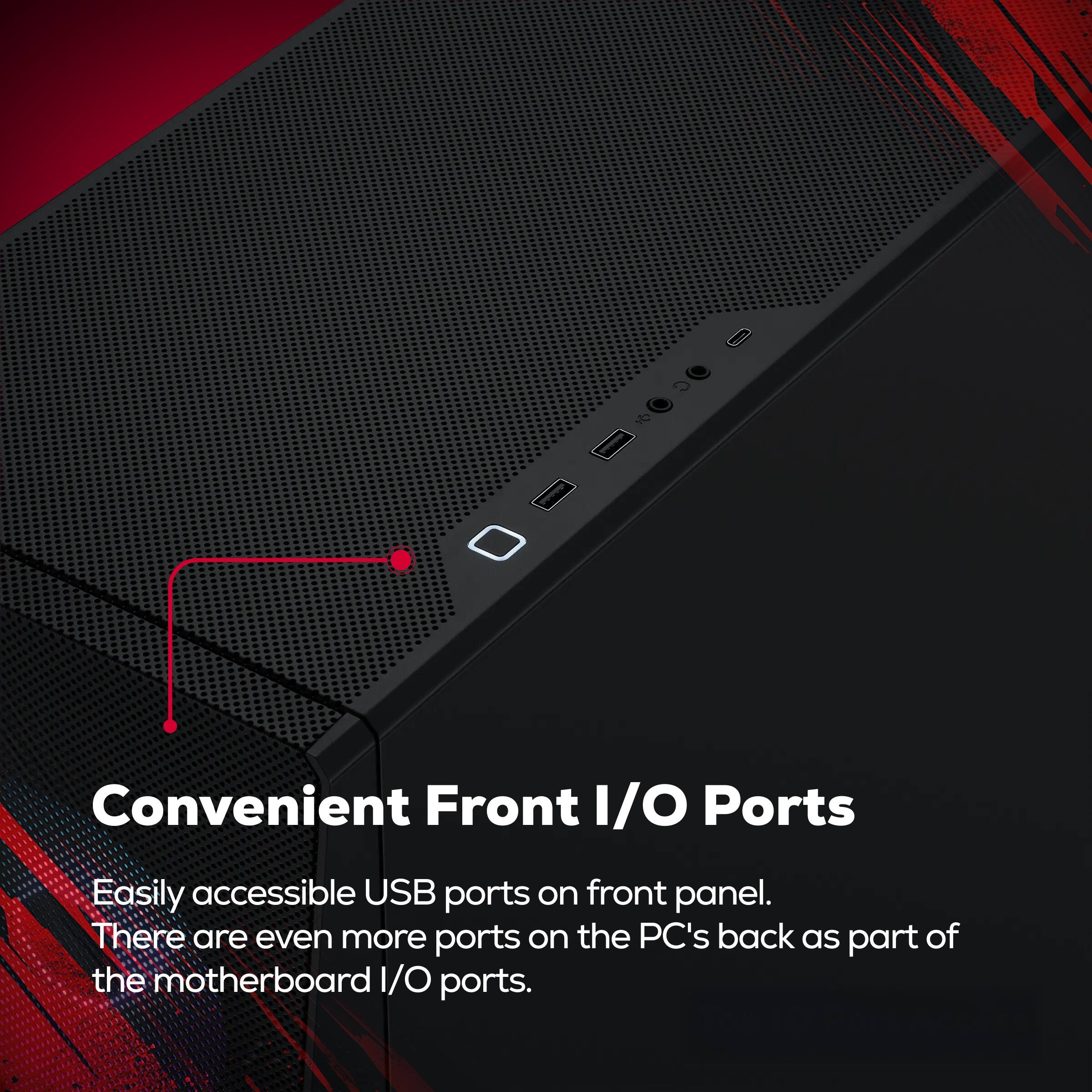 Convenient Front I/O Ports

Easily accessible USB ports on front panel. There are even more ports on the PC's back as part of the motherboard I/O ports.