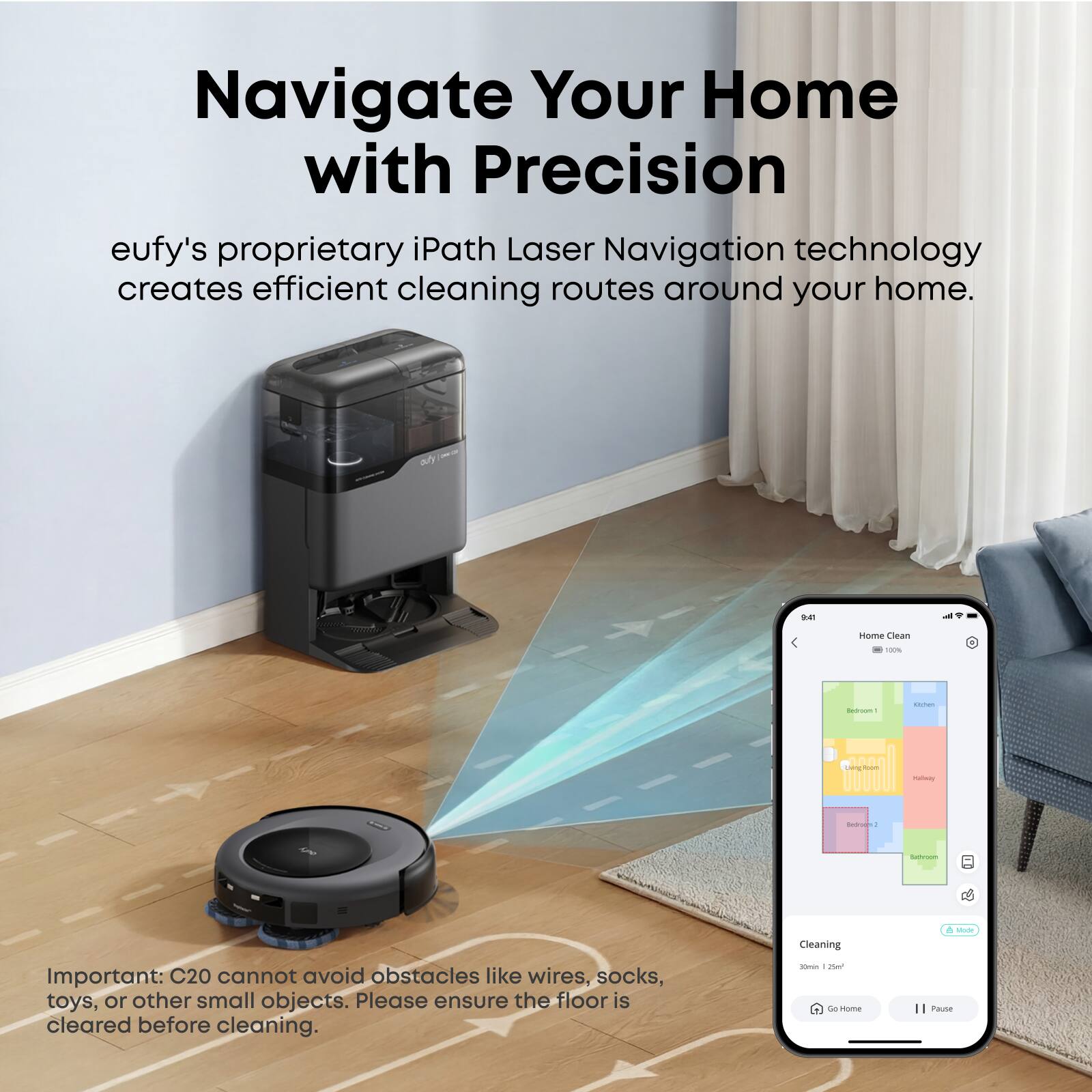 Navigate Your Home with Precision  
eufy's proprietary iPath Laser Navigation technology creates efficient cleaning routes around your home.  

Important: C20 cannot avoid obstacles like wires, socks, toys, or other small objects. Please ensure the floor is cleared before cleaning.  

Cleaning  
30min 25m²  

Go Home  
Pause