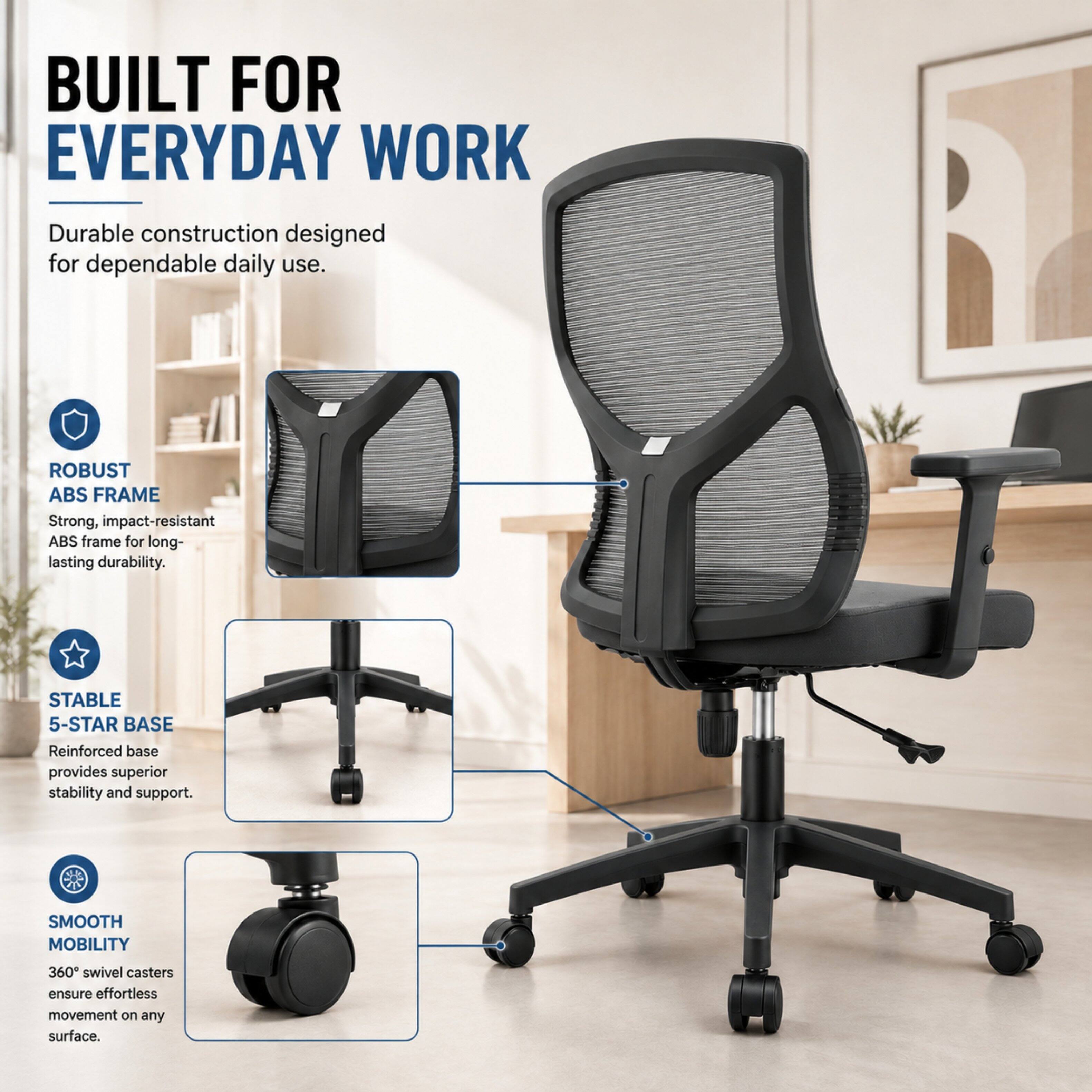 BUILT FOR EVERYDAY WORK  
Durable construction designed for dependable daily use.  

ROBUST ABS FRAME  
Strong, impact-resistant ABS frame for long-lasting durability.  

STABLE 5-STAR BASE  
Reinforced base provides superior stability and support.  

SMOOTH MOBILITY  
360° swivel casters ensure effortless movement on any surface.