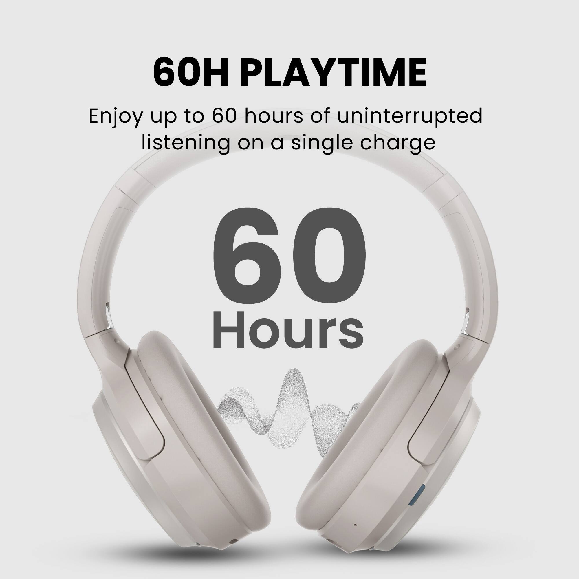 60H PLAYTIME  
Enjoy up to 60 hours of uninterrupted listening on a single charge  

60 Hours