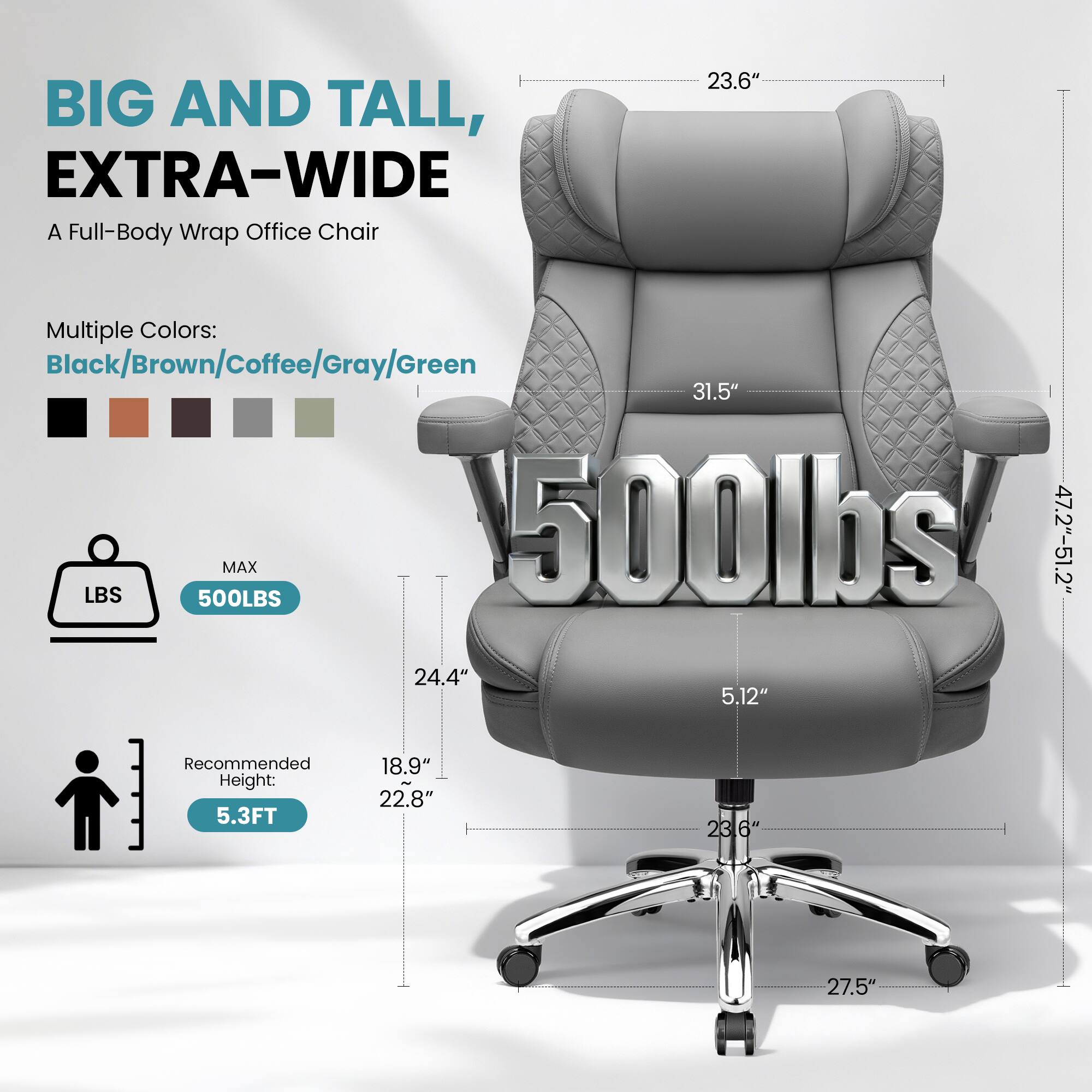 BIG AND TALL, EXTRA-WIDE  
A Full-Body Wrap Office Chair  

Multiple Colors:  
Black/Brown/Coffee/Gray/Green  

MAX 500LBS  

Recommended Height: 5.3FT  

Dimensions:  
- Width: 47.2"-51.2"  
- Depth: 24.4"  
- Height: 31.5"  
- Seat Height: 5.12"  
- Armrest Height: 23.6"  
- Seat Depth: 22.8"  
- Base Diameter: 27.5"