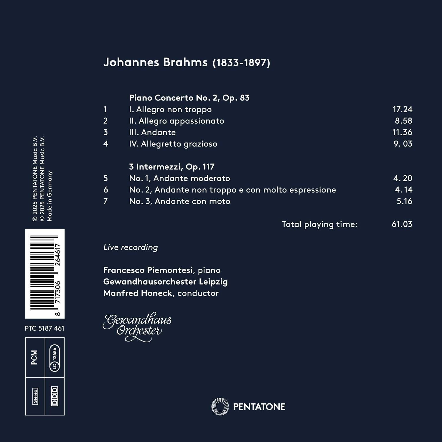 Johannes Brahms (1833-1897)

Piano Concerto No. 2, Op. 83
1. I. Allegro non troppo
2. II. Allegro appassionato
3. III. Andante
4. IV. Allegretto grazioso

3 Intermezzi, Op. 117
5. No. 1, Andante moderato
6. No. 2, Andante non troppo e con molto espressione
7. No. 3, Andante con moto

Total playing time: 61.03

Live recording
Francesco Piemontesi, piano
Gewandhausorchester Leipzig
Manfred Honeck, conductor

Made in Germany 2025

PENTATONE
PTC 5187 461
PCM
LC
DIDID
Gewandhaus Orchester

© 2025 PENTATONE MUSIC B.V.
© 2025 PENTATONE MUSIC B.V.
© 2025 PENTATONE MUSIC B.V.