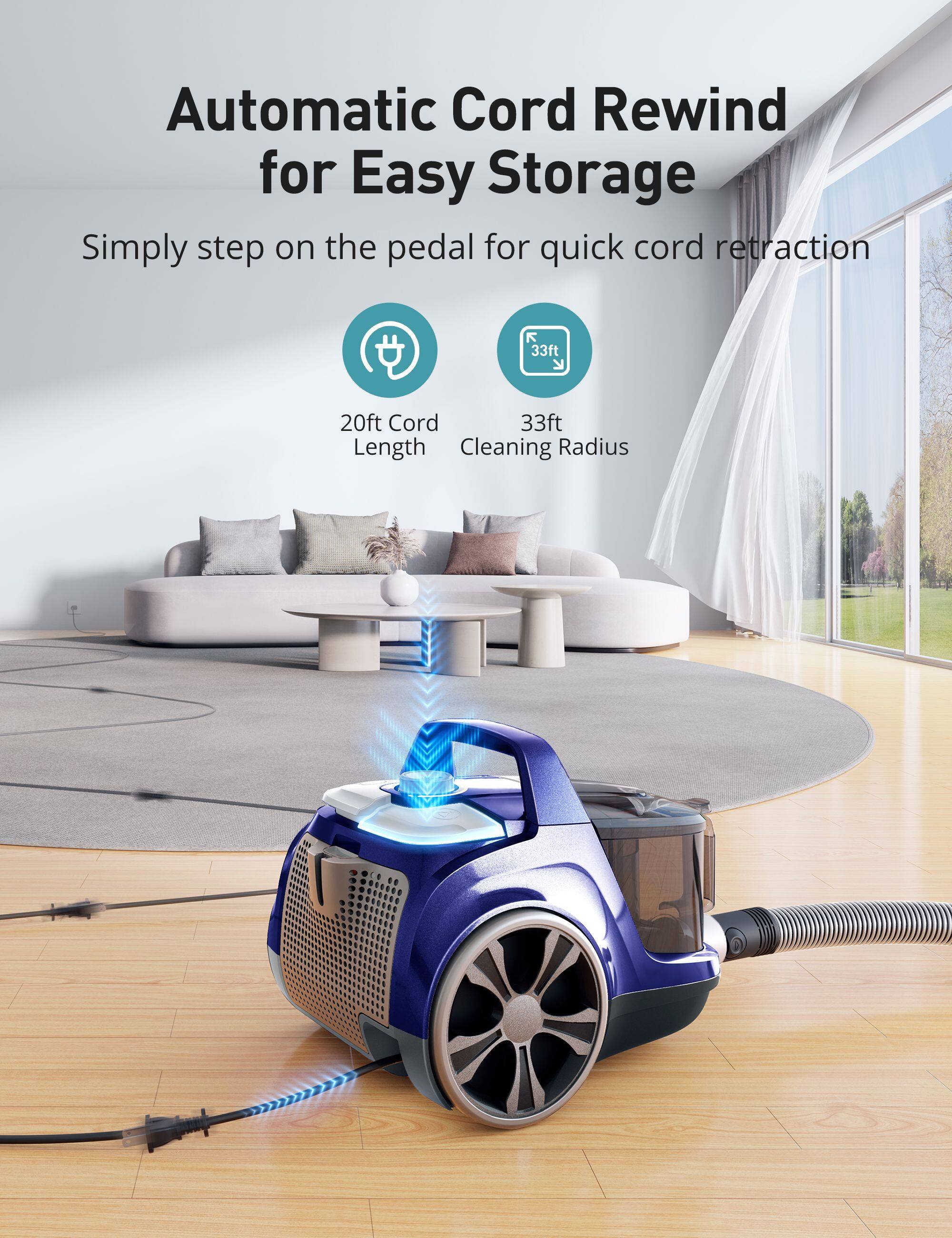 Automatic Cord Rewind for Easy Storage  
Simply step on the pedal for quick cord retraction  

20ft Cord Length  
33ft Cleaning Radius
