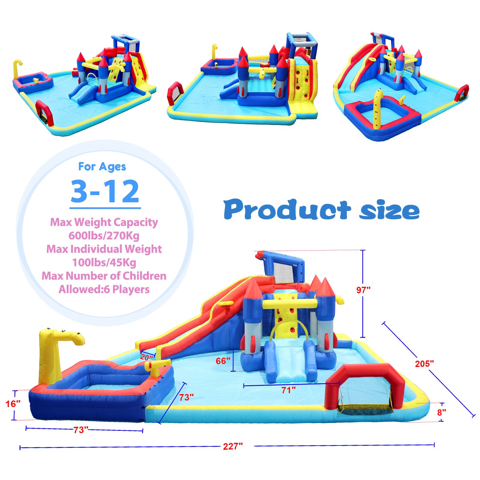 For Ages 3-12  
Max Weight Capacity 600lbs/270Kg  
Max Individual Weight 100lbs/45Kg  
Max Number of Children Allowed: 6 Players  

Product size  
97" x 205"  
73" x 71" x 8"  
227"