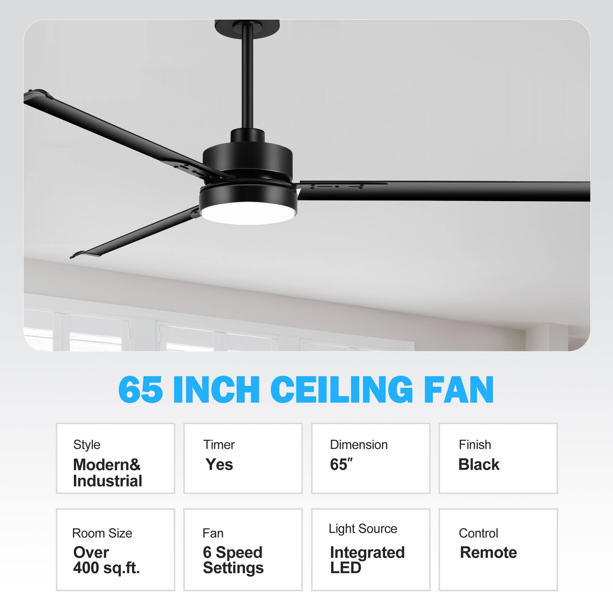 65 INCH CEILING FAN
Style: Modern& Industrial
Timer: Yes
Dimension: 65"
Finish: Black
Room Size: Over 400 sq.ft.
Fan: 6 Speed Settings
Light Source: Integrated LED
Control: Remote