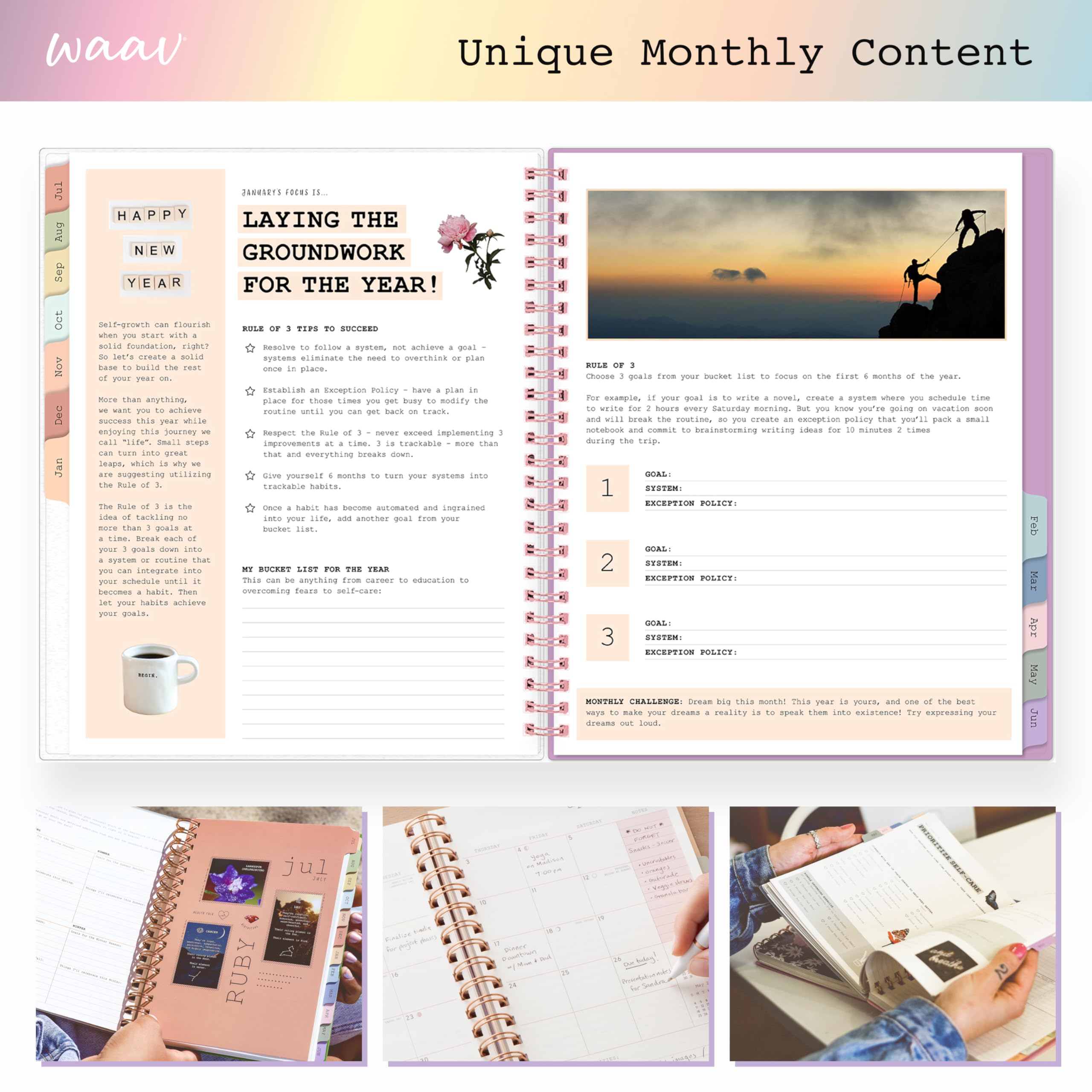 waav  
Unique Monthly Content  
LAYING THE GROUNDWORK FOR THE YEAR!  

Self-growth can flourish when you start with a solid foundation, right? Build the rest of your year on that. More success this year while enjoying this journey we can turn into great leaps, which is why the Rule of 3 is the idea of tackling no more than 3 goals at a time. Break each of those goals into smaller, actionable steps.  

RULE OF 3 TIPS TO SUCCEED  
- Receive to follow a system, not achieve a goal -  
- Establish an Exception Policy - have a plan in place for those times you get busy to modify the routine until you can get back on track.  
- Respect the Rule of 3 - never overload yourself with too many goals to overthink or plan.  

Once your habits are in place, they become automated and ingrained into your life. Add another goal from your bucket list.  

RULE OF 3  
Choose 3 goals from your bucket list to focus on the first 6 months of the year.  
For example, if your goal is to write a novel, create a system where you schedule time to write for hours every Saturday morning. But you know you're going on vacation and