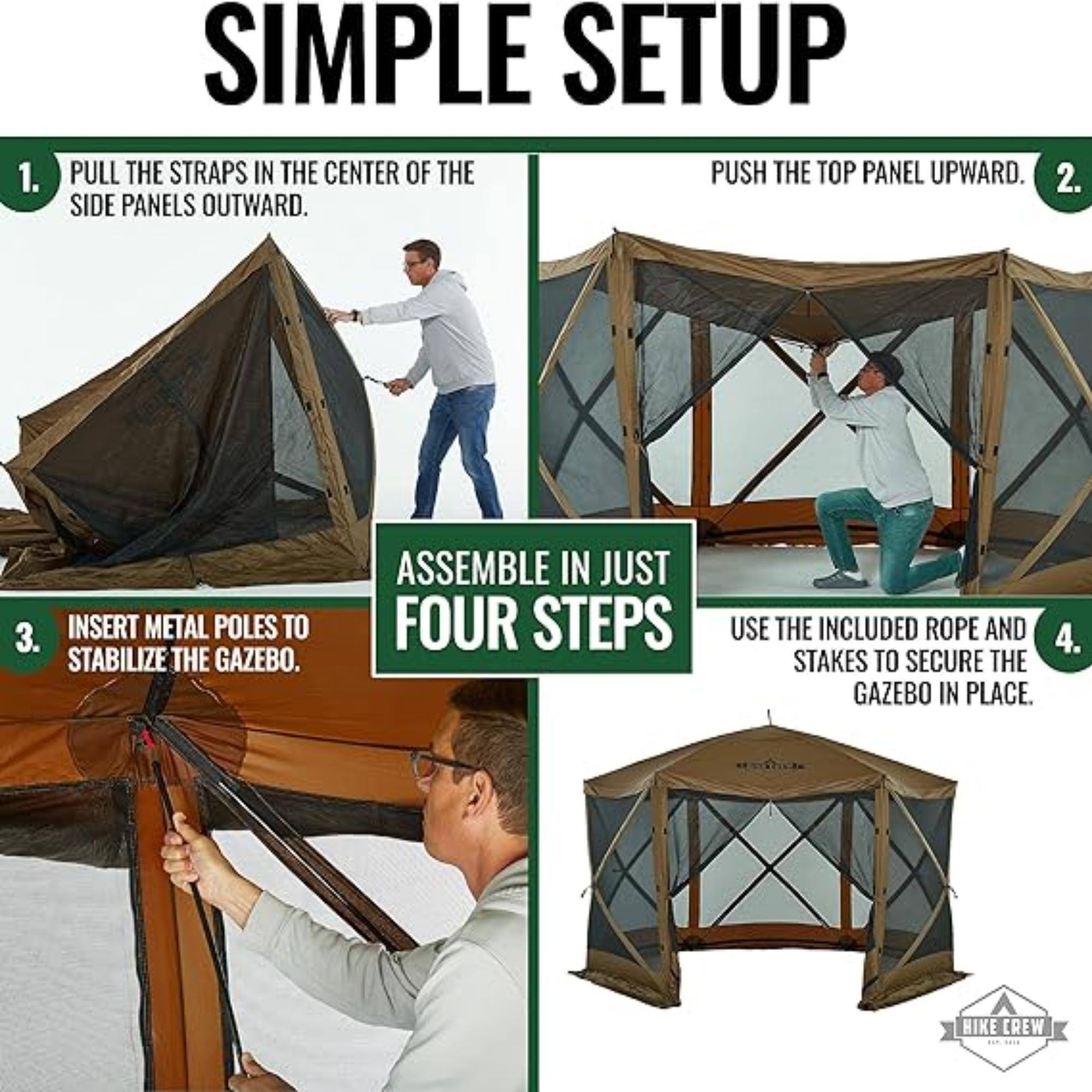 1. SIMPLE SETUP PULL THE STRAPS IN THE CENTER OF THE SIDE PANELS OUTWARD.
2. PUSH THE TOP PANEL UPWARD.
3. INSERT METAL POLES TO STABILIZE THE GAZEBO.
4. USE THE INCLUDED ROPE AND STAKES TO SECURE THE GAZEBO IN PLACE.
ASSEMBLE IN JUST FOUR STEPS HIKE CREW