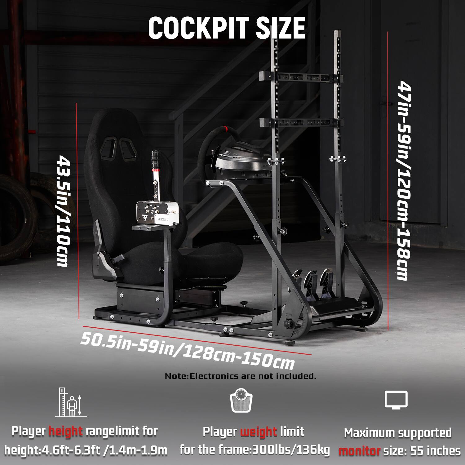 COCKPIT SIZE  
43.5in/110cm  
50.5in-59in/128cm-150cm  
47in-59in/120cm-158cm  

Note: Electronics are not included.  

Player height range limit: 4.6ft-6.3ft/1.4m-1.9m  
Player weight limit: 300lbs/136kg  
Maximum supported monitor size: 55 inches