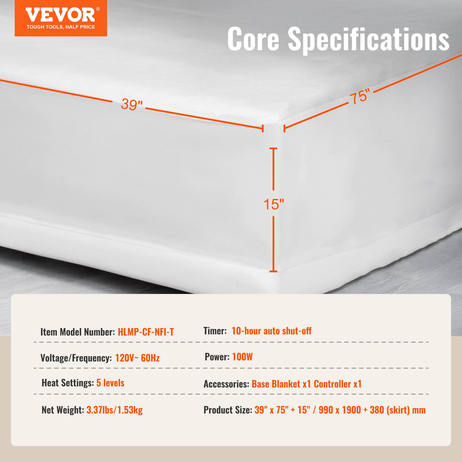 VEVOR TOUGH TOOLS, HALF PRICE

Core Specifications

39" 75" 15"

Item Model Number: HLMP-CF-NFI-T

Timer: 10-hour auto shut-off

Voltage/Frequency: 120V- 60Hz

Power: 100W

Heat Settings: 5 levels

Accessories: Base Blanket x1 Controller x1

Net Weight: 3.37lbs/1.53kg

Product Size: 39" X 75" + 15" 5" / 990 X 1900 + 380 (skirt) mm